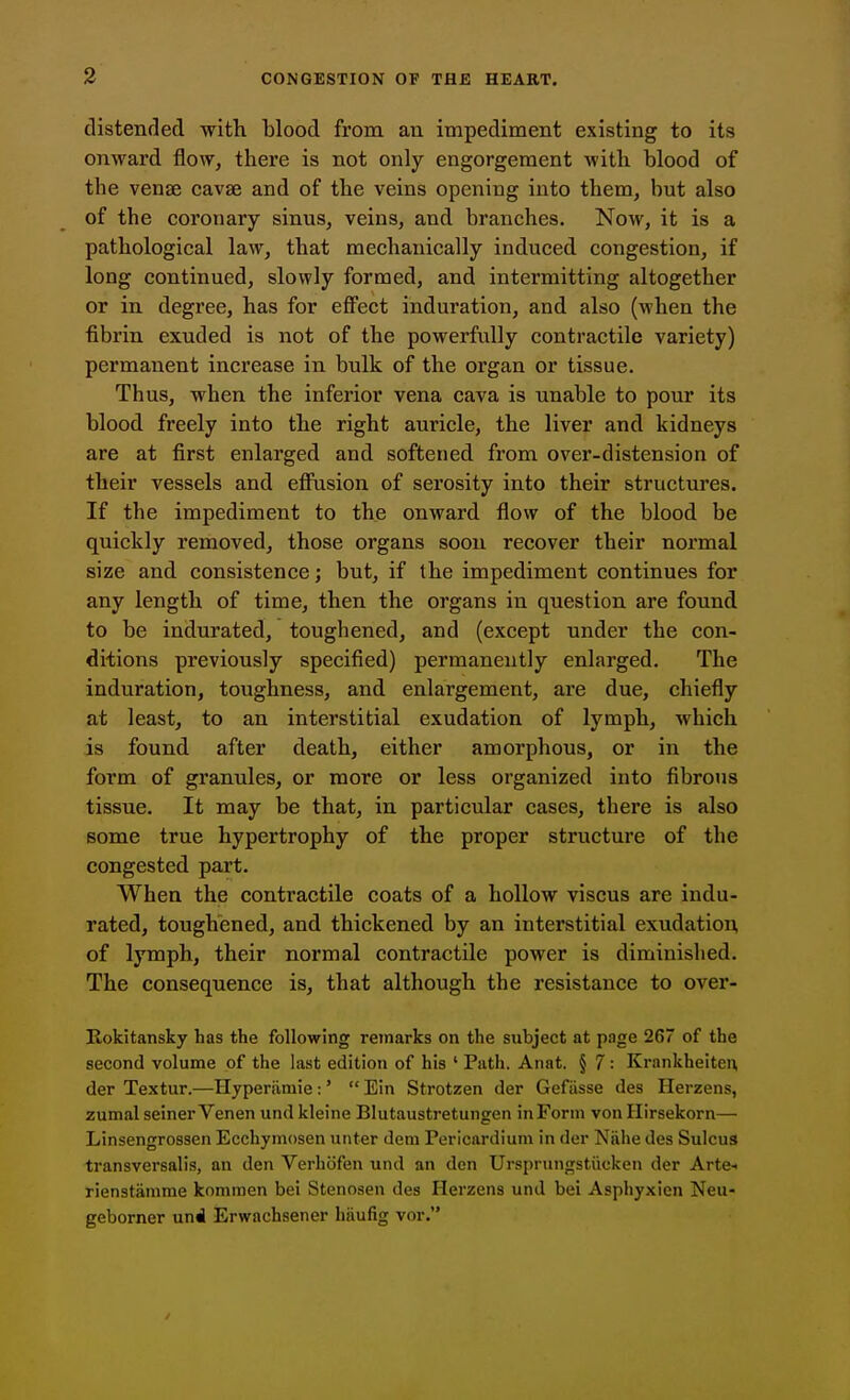 distended with blood from an impediment existing to its onward flow, there is not only engorgement with blood of the venae cavse and of the veins opening into them, but also of the coronary sinus, veins, and branches. Now, it is a pathological law, that mechanically induced congestion, if long continued, slowly formed, and intermitting altogether or in degree, has for effect induration, and also (when the fibrin exuded is not of the powerfully contractile variety) permanent increase in bulk of the organ or tissue. Thus, when the inferior vena cava is unable to pour its blood freely into the right auricle, the liver and kidneys are at first enlarged and softened from over-distension of their vessels and effusion of serosity into their structures. If the impediment to the onward flow of the blood be quickly removed, those organs soon recover their normal size and consistence; but, if the impediment continues for any length of time, then the organs in question are found to be indurated, toughened, and (except under the con- ditions previously specified) permanently enlarged. The induration, toughness, and enlargement, are due, chiefly at least, to an interstitial exudation of lymph, which is found after death, either amorphous, or in the form of granules, or more or less organized into fibrous tissue. It may be that, in particular cases, there is also some true hypertrophy of the proper structure of the congested part. When the contractile coats of a hollow viscus are indu- rated, toughened, and thickened by an interstitial exudation, of lymph, their normal contractile power is diminished. The consequence is, that although the resistance to over- Rokitansky has the following remarks on the subject at page 267 of the second volume of the last edition of his ' Path. Anat. § 7 : Krankheiteu der Textur.—Hyperiimie:'  Ein Strotzen der Gefiisse des Herzens, zumal seiner Venen und kleine Blutaustretungen in Form vonllirsekorn— Linsengrossen Ecchymosen unter dem Pericardium in der Niihe des Sulcus transversalis, an den Verhcifen und an den Ursprungstiicken der Arte-> rienstamme kommen bei Stenosen des Herzens und bei Asphyxien Neu- geborner uni Erwachsener hiiufig vor.