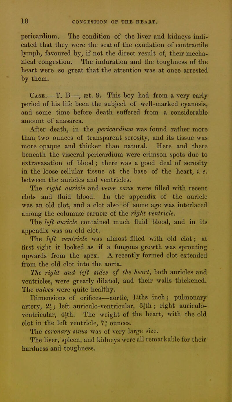 pericardium. The condition of the liver and kidneys indi- cated that they were the seat of the exudation of contractile lymph, favoured by, if not the direct result of, their mecha- nical congestion. The induration and the toughness of the heart were so great that the attention was at once arrested by them. Case.—T. B—, set. 9. This boy had from a very early period of his life been the subject of well-marked cyanosis, and some time before death suffered from a considerable amount of anasarca. After death, in the pericardium was found rather more than two ounces of transparent serosity, and its tissue was more opaque and thicker than natural. Here and there beneath the visceral pericardium were crimson spots due to extravasation of blood; there was a good deal of serosity in the loose cellular tissue at the base of the heart, i. e. between the auricles and ventricles. The right auricle and vena cava were filled with recent clots and fluid blood. In the appendix of the auricle was an old clot, and a clot also of some age was interlaced among the columnse carnese of the right ventricle. The left auricle contained much fluid blood, and in its appendix was an old clot. The left ventricle was almost filled with old clot; at first sight it looked as if a fungous growth was sprouting upwards from the apex. A recently formed clot extended from the old clot into the aorta. The right and left sides of the heart, both auricles and ventricles, were greatly dilated, and their walls thickened. The valves were quite healthy. Dimensions of orifices—aortic, l^ths inch; pulmonary artery, 2i; left auriculo-ventricular, 3ith ; right auriculo- ventricular, 4ith. The weight of the heart, with the old clot in the left ventricle, 7^ ounces. The coronary sinus was of very large size. The liver, spleen, and kidneys were all remarkable for their hardness and toughness.