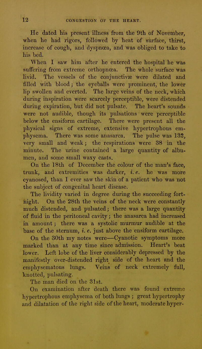 He dated his present illness from the 9th of November, when he had rigors, followed by heat of surface, thirst, increase of cough, and dyspnoea, and was obliged to take to his bed. When I saw him after he entered the hospital he was suffering from extreme orthopncea. The whole surface was livid. The vessels of the conjunctivae were dilated and filled with blood; the eyeballs were prominent, the lower lip swollen and everted. The large veins of the neck, which during inspiration were scarcely perceptible, were distended during expiration, but did not pulsate. The heart's sounds were not audible, though its pulsations were perceptible below the ensiform cartilage. There were present all the physical signs of extreme, extensive hypertrophous em- physema. There was some anasarca. The pulse was 132, very small and weak; the respirations were 38 in the minute. The urine contained a large quantity of albu- men, and some small waxy casts. On the 18th of December the colour of the man's face, trunk, and extremities was darker, i. e. he was more cyanosed, than I ever saw the skin of a patient who was not the subject of congenital heart disease. The lividity varied in degree during the succeeding fort- iiight. On the 28th the veins of the neck were constantly much distended, and pulsated; there was a large quantity of fluid in the peritoneal cavity; the anasarca had increased in amount; there was a systolic murmur audible at the base of the sternum, i. e. just above the ensiform cartilage. On the 30th my notes were—Cyanotic symptoms more marked than at any time since admission. Heart's beat lower. Left lobe of the liver considerably depressed by the manifestly over-distended right side of the heart and the emphysematous lungs. Veins of neck extremely full, knotted, pulsating. The man died on the 31st. On examination after death there was found extreme hypertrophous emphysema of both lungs ; great hypertrophy and dilatation of the right side of the heart, moderate hyper-