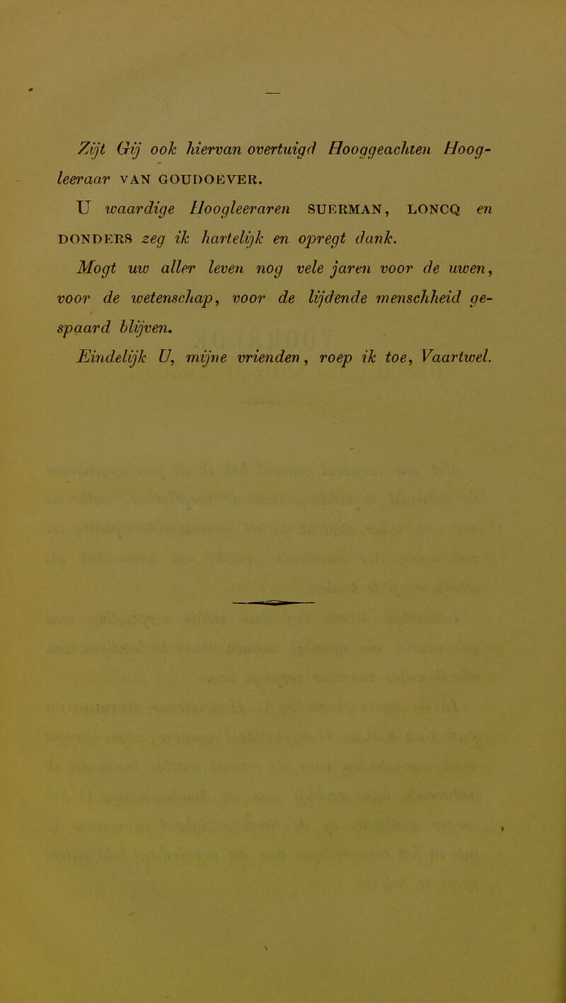 Zijt Gij ook hiervan overtuigd Hooggeachteu Hoog- leeraar VAN GOUOOKVEB. U waardige Iloogleeraren SURRMAN, loncq en DONDKRS zeg ik hartelijk en opregt dank. Mogt uw aller leven nog vele jaren voor de uwen, voor de wetenschap, voor de lijdende menschheid ge- spaard blijven. Eindelijk U, mijne vrienden, roep ik toe, Vaartwel.