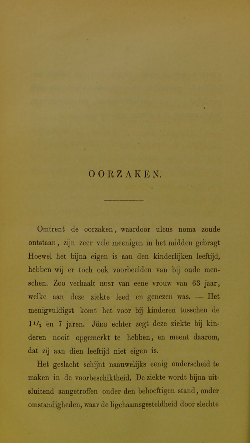 OORZAKEN. Omtrent de oorzaken, waardoor ulcus noma zoude ontstaan, zijn zeer vele meenigen in het midden gebragt Hoewel het bijna eigen is aan den kinderlijken leeftijd, hebben wij er toch ook voorbeelden van bij oude men- schen. Zoo verhaalt rust van eene vrouw van 63 jaar, welke aan deze ziekte leed en genezen was. — Het menigvuldigst komt het voor bij kinderen tusschen de l^/j en 7 jaren. JöiiG echter zegt deze ziekte bij kin- deren nooit opgemerkt te hebben, en meent daarom, dat zij aan dien leeftijd niet eigen is. Het geslacht schijnt uaauwelijks eenig onderscheid te maken in de voorbeschiktheid. De ziekte wordt bijna uit- sluitend aangetroffen onder den behoeftigen stand, onder omstandigheden, waar de ligchaamsgesteldheid door slechte