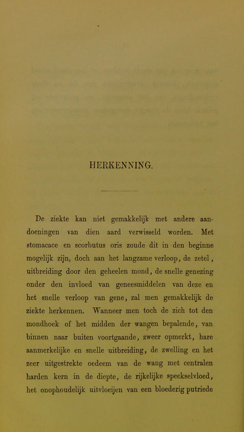 HERKENNING. De ziekte kan uiet gemakkelijk met andere aan- doeningen van dien aard verwisseld worden. Met stomacace en scorbutus oris zoude dit in den beginne mogelijk zijn, doch aan het langzame verloop, de zetel, uitbreiding door den geheelen mond, de snelle genezing onder den invloed van geneesmiddelen van deze en het snelle verloop van gene, zal men gemakkehjk de ziekte herkennen. Wanneer men toch de zich tot den mondhoek of het midden der wangen bepalende, van binnen naar buiten voortgaande, zweer opmerkt, hare aanmerkelijke en snelle uitbreiding, de zwelling en het zeer uitgestrekte oedeem van de wang met centralen harden kern in de diepte, de rijkelijke speekselvloed, het onophoudelijk uitvloeijen van een bloederig putriede