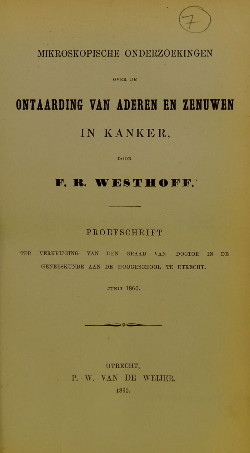 MIKROSKOPISOHE ONDERZOEKINGEN OVER DE ONTAARDING VAN ADEREN EN ZENUWEN IN KANKER, DOOR F. ». WESTHOFF. PEOEPSCHEIFT TEB VERKUIJGING VAN DEN GRAAD VAN DOCTOR IN DE GENEESKUNDE AAN DE HOOGESCHOOL TE UTRECHT. JUNJJ 1860. UTRECHT, P. W. VAN DE WEIJEE. 18G0.