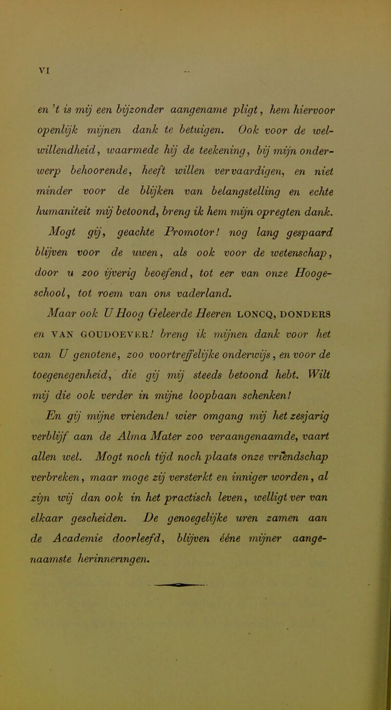 VI en 't is mij een bijzonder aangename pligt, hem hiervoor openlijk mijnen dank te betuigen. Ook voor de wel- willendheid, waarmede hij de teekening, bij mijn onder- werp behoorende, heeft willen vervaardigen, en niet minder voor de blijken van belangstelling en echte humaniteit mij betoond, breng ik hem mijn opregten dank. Mogt gij, geachte Promotor! nog lang gespaard blijven voor de uwen, als ook voor de wetenschap, door M zoo ijverig beoefend, tot eer van onze Hooge- school, tot roem van ons vaderland. Maar ook UHoog Geleerde Heeren loncq, donders en VAN GOUDOEVKR.' breng ik mijnen dank voor het van U genotene, zoo voortreffelijke onderwijs, en voor de toegenegenheid, die gij mij steeds betoond hebt. Wilt mij die ook verder in mijne loopbaan schenken! En gij mijne vrienden! wier omgang mij hetzesjarig verblijf aan de Alma Mater zoo veraangenaamde, vaart allen wel. Mogt noch tijd noch plaats onze vriendschap verbreken, maar moge zij versterkt en inniger worden, al zijn wij dan ook in het practisch leven, welligt ver van elkaar gescheiden. De genoegelijke uren zamen aan de Academie doorleefd, blijven ééne mijner aange- naamste herinneringen.