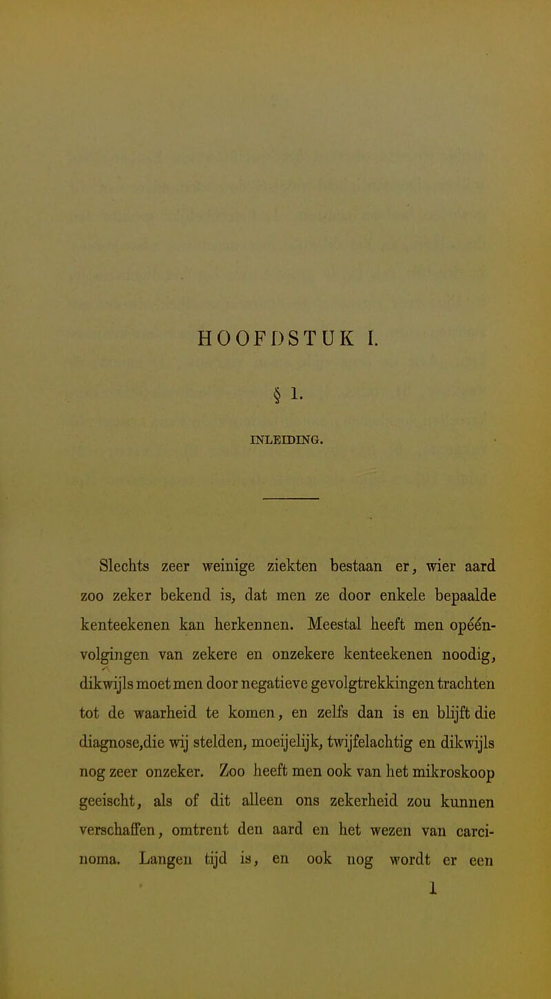 § 1. INLEIDING. Slechts zeer weinige ziekten bestaan er, wier aard zoo zeker bekend is, dat men ze door enkele bepaalde kenteekenen kan herkennen. Meestal heeft men opéén- volgingen van zekere en onzekere kenteekenen noodig, dikwijls moet men door negatieve gevolgtrekkingen trachten tot de waarheid te komen, en zelfs dan is en blijft die diagnose,die wij stelden, moeijelijk, twijfelachtig en dikwijls nog zeer onzeker. Zoo heeft men ook van het mikroskoop geeischt, als of dit alleen ons zekerheid zou kunnen verschaffen, omtrent den aard en het wezen van carci- noma. Langen tijd is, en ook nog wordt er een 1