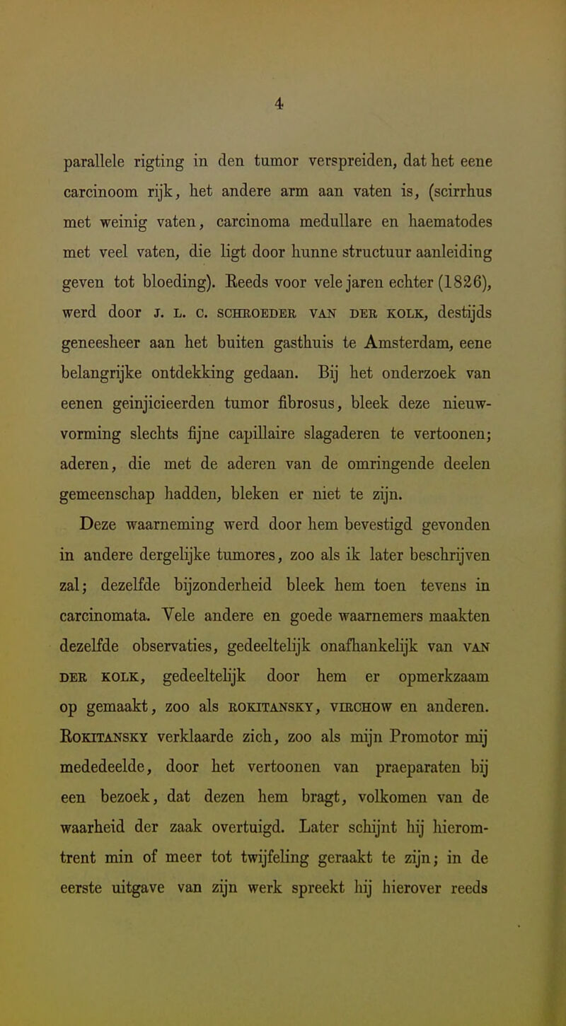 parallele rigting in den tumor verspreiden, dat het eene carcinoom rijk, het andere arm aan vaten is, (scirrhus met weinig vaten, carcinoma meduUare en haematodes met veel vaten, die ligt door hunne structuur aanleiding geven tot bloeding). Eeeds voor vele jaren echter (1826), werd door j. l. c. scheoedek van der kolk, destijds geneesheer aan het buiten gasthuis te Amsterdam, eene belangrijke ontdekking gedaan. Bij het onderzoek van eenen geinjicieerden tumor fibrosus, bleek deze nieuw- vorming slechts fijne capülaire slagaderen te vertoonen; aderen, die met de aderen van de omringende deelen gemeenschap hadden, bleken er niet te zijn. Deze waarneming werd door hem bevestigd gevonden in andere dergelijke tumores, zoo als ik later beschrijven zal; dezelfde bijzonderheid bleek hem toen tevens in carcinomata. Vele andere en goede waarnemers maakten dezelfde observaties, gedeeltelijk onafhankelijk van van DER KOLK, gedeeltelijk door hem er opmerkzaam op gemaakt, zoo als rokitansky, virchow en anderen. EoKiTANSKY verklaarde zich, zoo als mijn Promotor mij mededeelde, door het vertoonen van praeparaten bij een bezoek, dat dezen hem bragt, volkomen van de waarheid der zaak overtuigd. Later schijnt hij hierom- trent min of meer tot twijfeling geraakt te zijn; in de eerste uitgave van zijn werk spreekt hij hierover reeds