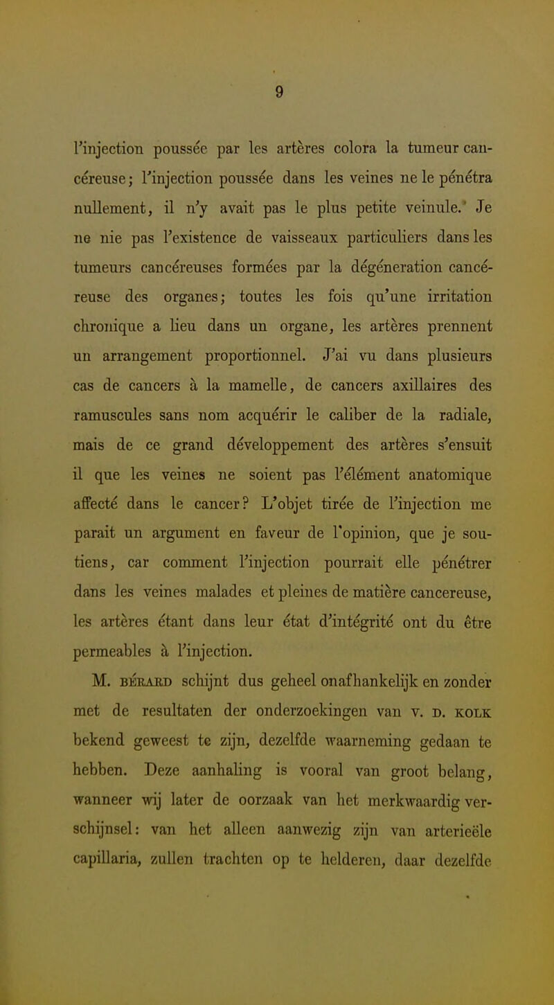 rinjection poussée par les artères colora la tumeur cau- céreuse; 1'injection poussée dans les veines ne Ie pénétra nuUement, il n'y avait pas Ie plus petite veinule.' Je ne nie pas Texistence de vaisseaux particuliers dans les tumeurs cancéreuses formées par la dégéneration cancé- reuse des organes; toutes les fois qu'une irritation chronique a Heu dans un organe, les artères prennent un arrangement proportionnel. J'ai vu dans plusieurs cas de cancers a la mamelle, de cancers axillaires des ramuscules sans nom acquérir Ie caliber de la radiale, mais de ce grand développement des artères s'ensuit il que les veines ne soient pas Félément anatomique afPecté dans Ie cancer? L'objet tirée de 1'injection me parait un argument en faveur de l'opinion, que je sou- tiens, car conament 1'injection pourrait elle pénétrer dans les veines malades et pleines de matière cancereuse, les artères étant dans leur état d'intégrité ont du être permeables h 1'injection. M. BÉEAED schijnt dus geheel onafhankelijk en zonder met de resultaten der onderzoekingen van v. d. kolk bekend geweest te zijn, dezelfde waarneming gedaan te hebben. Deze aanhaling is vooral van groot belang, wanneer wij later de oorzaak van het merkwaardig ver- schijnsel: van het alleen aanwezig zijn van arterieële capillaria, zuUen trachten op te helderen, daar dezelfde
