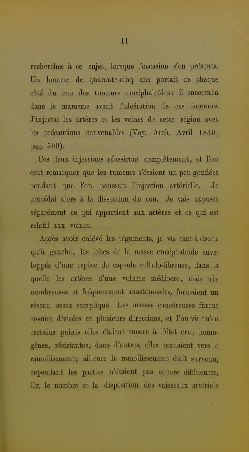 recherches h ce sujet, lorsque Toccasion s'en présenta. Un homme de quarante-cinq ans portait de chaque cóté du cou des tumeurs encéphaloïdes: il succomba dans Ie mar asm e avant rulcération de ces tumeurs. J'injectai les artères et les veines de cette région avec les précautions convenables (Voy. Ar oh. Avril 1830, pag. 509). Ces deux injections réussirent complètement, et Ton crut remarquer que les tumeui's s'étaient un peu gonflées pendant que Ton poussait Tinjection artérieUe. Je procédai alors a la dissection du cou. Je vais exposer séparément ce qui appartient aux artères et ce qui est relatif aux veines. Après avoir enlévé les téguments, je vis tant h droite qu'a gauche, les lobes de la masse encéphaloïde enve- loppés d'une espèce de capsule cellulo-fibreuse, dans la quelle les artères d'une volume médiocre, mais trés nombreuses et fréquemment anastomosées, formaient un réseau assez compliqué. Les masses cancéreuses furent ensuite divisées en plusieurs directions, et l'on vit qu'en certains points eUes étaient encore a Fétat cru, homo- gènes, résistantes; dans d'autres, elles tendaient vers Ie ramoUisement; aiUeurs Ie ramollissement était survenu; cependant les parties n'étaient pas encore diffluentes, Or, Ie nombre et la disposition des vaisseaux artériels