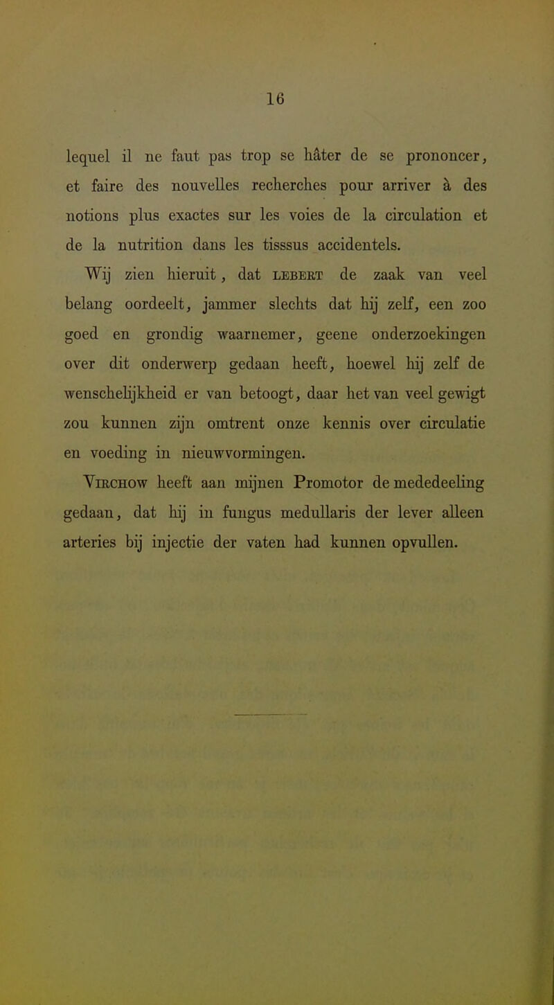 lequel il ne faut pas trop se hê,ter de se prononcer, et faire des nouvelles recherclies pour arriver h des notions plus exactes sur les voies de la circulation et de la nutrition dans les tisssus accidentels. Wij zien hieruit, dat lebert de zaak van veel belang oordeelt, jammer slechts dat hij zelf, een zoo goed en grondig waarnemer, geene onderzoekingen over dit onderwerp gedaan heeft, hoewel hij zelf de wenschelijkheid er van betoogt, daar het van veel gewigt zou kunnen zijn omtrent onze kennis over circulatie en voeding in nieuwvormingen. VmcHOw heeft aan mijnen Promotor de mededeeling gedaan, dat hij in fungus meduUaris der lever alleen arteries bij injectie der vaten had kunnen opvullen.