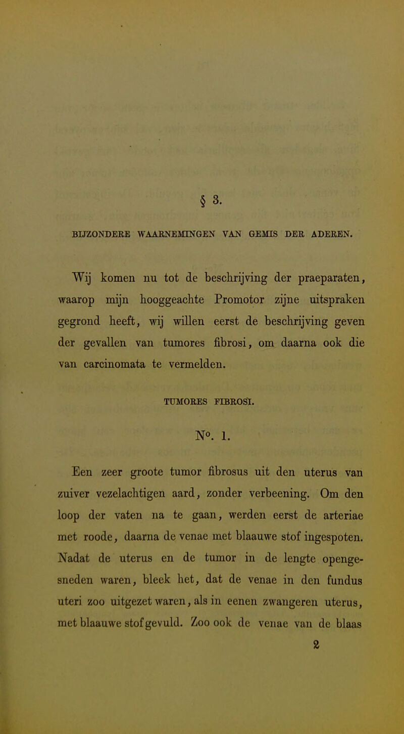 § 3. BUZONDBRE WAARNEMINGEN VAN GEMIS DEU ADEREN. Wij komen nu tot de besckrijvdng der praeparaten, waarop mijn hooggeachte Promotor zijne uitspraken gegrond heeft, wij willen eerst de beschrijving geven der gevallen van tumores fibrosi, om daarna ook die van carcinomata te vermelden. TUMORES FIBROSI. N°. 1. Een zeer groote tumor fibrosus uit den uterus van zuiver vezelachtigen aard, zonder verbeening. Om den loop der vaten na te gaan, werden eerst de arteriae met roode, daarna de venae met blaauwe stof ingespoten. Nadat de uterus en de tumor in de lengte openge- sneden waren, bleek het, dat de venae in den fundus uteri zoo uitgezet waren, als in eenen zwangereu uterus, met blaauwe stof gevuld. Zoo ook de venae van de blaas 2