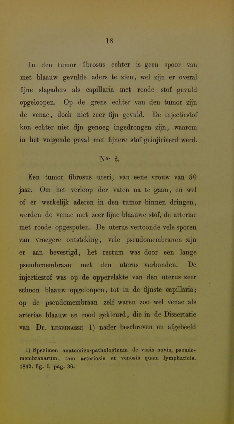 In deu tumor fibrosus echter is geen spoor van met blaauw gevulde aders te zien, wel zijn er overal fijne slagaders als capülaria met roode stof gevuld opgeloopen. Op de grens echter van den tumor zijn de venae, doch niet zeer fijn gevuld. De injectiestof kon echter niet fijn genoeg ingedrongen zijn, waarom in het volgende geval met fijnere stof geinjicieerd werd. No. 2. Een tumor fibrosus uteri, van eene vrouw van .50 jaar. Om het verloop der vaten na te gaan, en wel of er werkelijk aderen in den tumor binnen dringen, werden de venae met zeer fijne blaauwe stof, de arteriae met roode opgespoten. De uterus vertoonde vele sporen van vroegere ontsteking, vele pseudomembranen zijn er aan bevestigd, het rectum was door een lange pseudomembraan met den uterus verbonden. De injectiestof was op de oppervlakte van den uterus zeer schoon blaauw opgeloopen, tot in de fijnste capiUaria; op de pseudomembraan zelf waren zoo wel venae als arteriae blaauw en rood gekleurd, die in de Dissertatie van Dr. lespinasse 1) nader beschreven en afgebeeld 1) Specimen anatomico-pathologicum de vasis novis, pseudo- membranaram, tam arteriosis et venosis quam lymphaticis. 1842. fig. I, pag. 36.