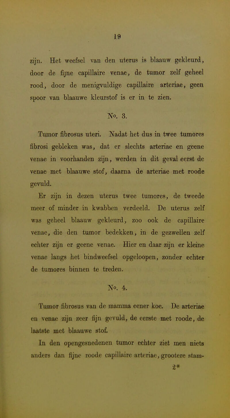 zijn. Het weefsel van den uterus is blaauw gekleurd, door de fijne capillaire venae, de tumor zelf geheel rood, door de menigvuldige capillaire arteriae, geen spoor van blaauwe kleurstof is er in te zien. No. 3. Tumor fibrosus uteri. Nadat het dus in twee tumores fibrosi gebleken was, dat er slechts arteriae en geene venae in voorhanden zijn, werden in dit geval eerst de venae met blaauwe stof, daarna de arteriae met roode gevuld. Er zijn in dezen uterus twee tumores, de tweede meer of minder in kwabben verdeeld. De uterus zeK was geheel blaauw gekleurd, zoo ook de capillaire venae, die den tumor bedekken, in de gezwellen zelf echter zijn er geene venae. Hier en daar zijn er kleine venae langs het bindweefsel opgeloopen, zonder echter de tumores binnen te treden. No. 4. Tumor fibrosus van de mamma eener koe. De arteriae en venae zijn zeer fijn gevuld, de eerste met roode, de laatste met blaauwe stof. In den opengesnedenen tumor echter ziet men niets anders dan fijne roode capillaire arteriae, grootere stam- 2*