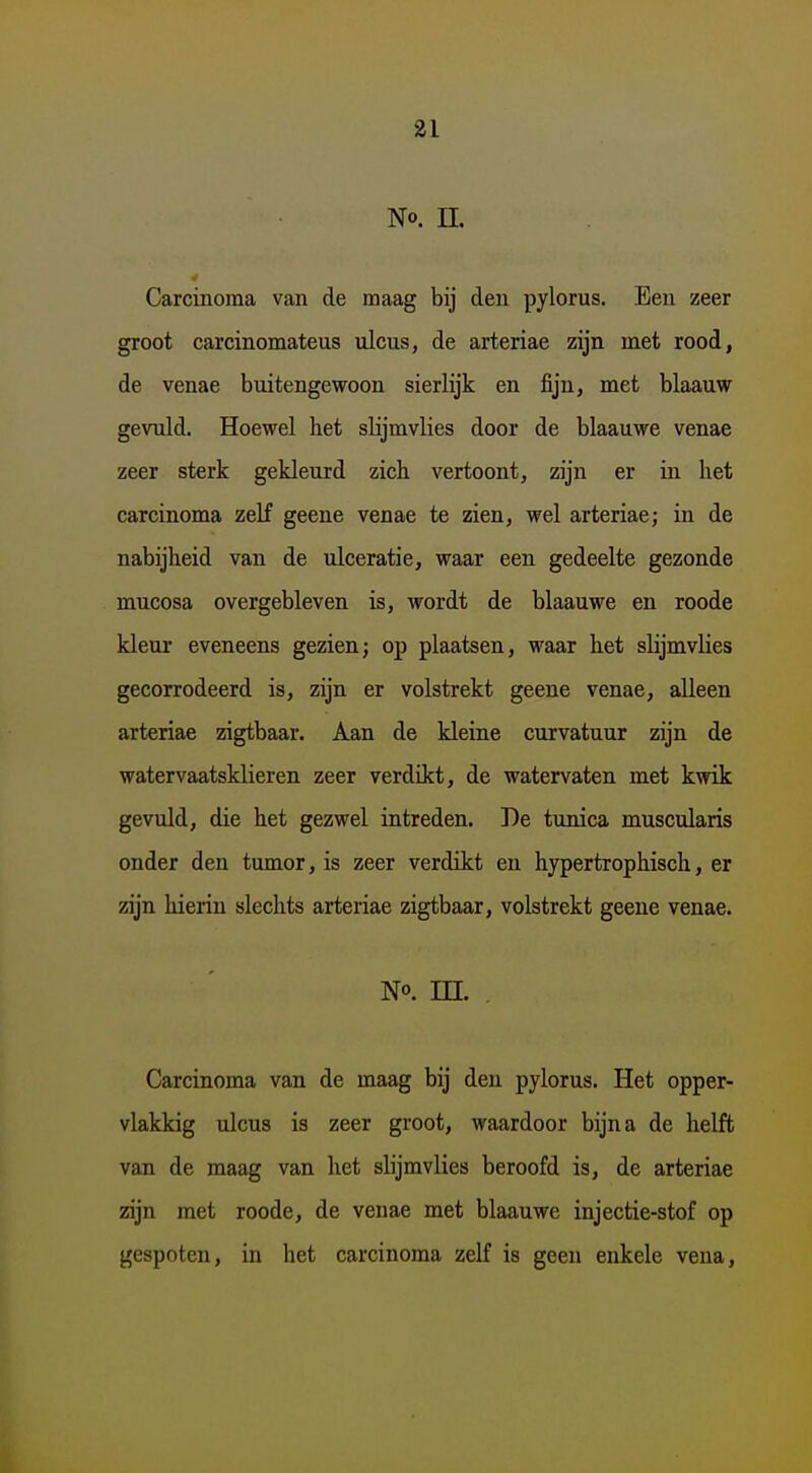 No. n. Carcinoma van de maag bij den pylorus. Een zeer groot carcinomateus nlcus, de arteriae zijn met rood, de venae buitengewoon sierlijk en fijn, met blaauw gevuld. Hoewel het slijmvlies door de blaauwe venae zeer sterk gekleurd zich vertoont, zijn er in het carcinoma zeH geene venae te zien, wel arteriae; in de nabijheid van de ulceratie, waar een gedeelte gezonde mucosa overgebleven is, wordt de blaauwe en roode kleur eveneens gezien; op plaatsen, waar het slijmvlies gecorrodeerd is, zijn er volstrekt geene venae, alleen arteriae zigtbaar. Aan de kleine curvatuur zijn de watervaatsklieren zeer verdikt, de watervaten met kwik gevuld, die het gezwel intreden. De tunica muscularis onder den tumor, is zeer verdikt en hypertrophisch, er zijn hierin slechts arteriae zigtbaar, volstrekt geene venae. No. in. Carcinoma van de maag bij den pylorus. Het opper- vlakkig ulcus is zeer groot, waardoor bijna de helft van de maag van het slijmvlies beroofd is, de arteriae zijn met roode, de venae met blaauwe injectie-stof op gespoten, in het carcinoma zelf is geen enkele vena.