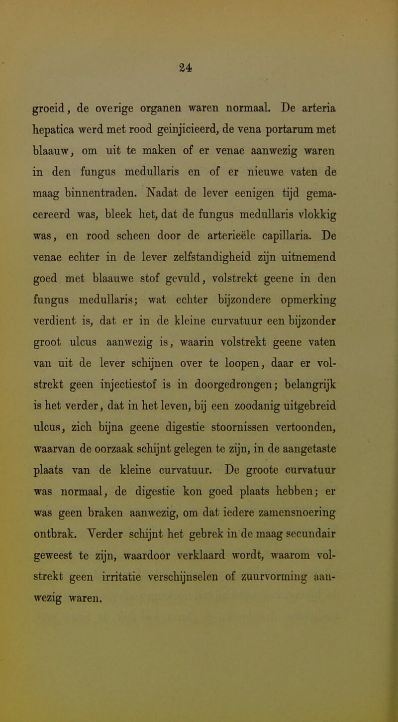 groeid, de overige organen waren normaal. De arteria hepatica werd met rood geinjicieerd, de vena portarum met blaauw, om uit te maken of er venae aanwezig waren in den fungus medullaris en of er nieuwe vaten de maag binnentraden. Nadat de lever eenigen tijd gema- cereerd was, bleek het, dat de fungus medullaris vlokkig was, en rood scheen door de arterieële capillaria. De venae echter in de lever zelfstandigheid zijn uitnemend goed met blaauwe stof gevuld, volstrekt geene in den fungus medullaris; wat echter bijzondere opmerking verdient is, dat er in de kleine curvatuur een bijzonder groot ulcus aanwezig is, waarin volstrekt geene vaten van uit de lever schijnen over te loopen, daar er vol- strekt geen injectiestof is in doorgedrongen; belangrijk is het verder, dat in het leven, bij een zoodanig uitgebreid ulcus, zich bijna geene digestie stoornissen vertoonden, waarvan de oorzaak schijnt gelegen te zijn, in de aangetaste plaats van de kleine curvatuur. De groote curvatuur was normaal, de digestie kon goed plaats hebben; er was geen braken aanwezig, om dat iedere zamensnoering ontbrak. Yerder schijnt het gebrek in de maag secundair geweest te zijn, waardoor verklaard wordt, waarom vol- strekt geen irritatie verschijnselen of zuurvormiug aan- wezig waren.
