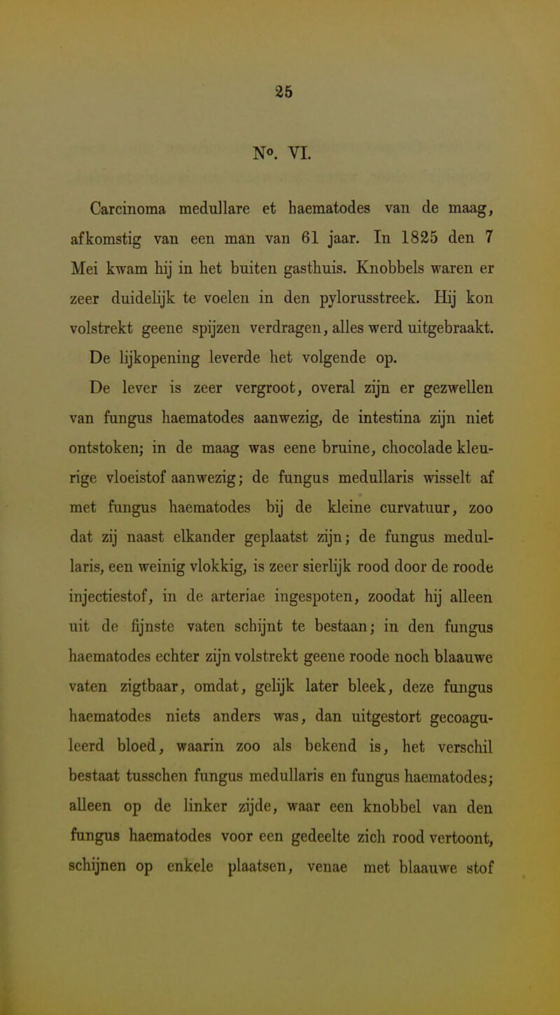 No. VI. Carcinoma medullare et haematodes van de maag, afkomstig van een man van 61 jaar. In 1835 den 7 Mei kwam kij in het buiten gasthuis. Knobbels waren er zeer duidelijk te voelen in den pylorusstreek. Hij kon volstrekt geene spijzen verdragen, alles werd uitgebraakt. De lijkopening leverde het volgende op. De lever is zeer vergroot, overal zijn er gezwellen van fungus haematodes aanwezig, de intestina zijn niet ontstoken; in de maag was eene bruine, chocolade kleu- rige vloeistof aanwezig; de fungus medullaris wisselt af met fungus haematodes bij de kleine curvatuur, zoo dat zij naast elkander geplaatst zijn; de fungus medul- laris, een weinig vlokkig, is zeer sierlijk rood door de roode injectiestof, in de arteriae ingespoten, zoodat hij alleen uit de fijnste vaten schijnt te bestaan; in den fungus haematodes echter zijn volstrekt geene roode noch blaauwe vaten zigtbaar, omdat, gehjk later bleek, deze fungus haematodes niets anders was, dan uitgestort gecoagu- leerd bloed, waarin zoo als bekend is, het verschil bestaat tusschen fungus medullaris en fungus haematodes; alleen op de linker zijde, waar een knobbel van den fungus haematodes voor een gedeelte zich rood vertoont, schijnen op enkele plaatsen, venae met blaauwe stof