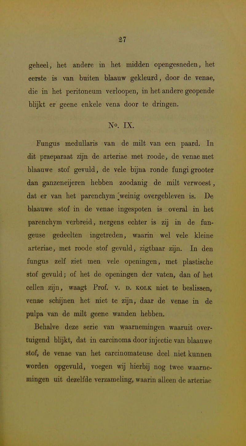 geheel, het andere in het midden opengesneden, het eerste is van buiten blaauw gekleurd, door de venae, die in het peritoneum verloopen, in het andere geopende blijkt er geene enkele vena door te dringen. No. IX. Fungus meduUaris van de milt van een paard. In dit praeparaat zijn de arteriae met roode, de venae met blaauwe stof gevuld, de vele bijna ronde fungi grooter dan ganzeneijeren hebben zoodanig de milt verwoest, dat er van het parenchym ^veinig overgebleven is. De blaauwe stof in de venae ingespoten is overal in het parenchym verbreid, nergens echter is zij in de fun- geuse gedeelten ingetreden, waarin wel vele kleine arteriae, met roode stof gevuld, zigtbaar zijn. In den fungus zeK ziet men vele openingen, met plastische stof gevuld; of het de openingen der vaten, dan of het cellen zijn, waagt Prof. v. d. kolk niet te beslissen, venae schijnen het niet te zijn, daar de venae in de pulpa van de milt geene wanden hebben. Behalve deze serie van waarnemingen waaruit over- tuigend bhjkt, dat in carcinoma door injectie van blaauwe stof, de venae van het carcinomateuse deel niet kunnen worden opgevuld, voegen wij hierbij nog twee waarne- mingen uit dezelfde verzameling, waarin alleen de arteriae