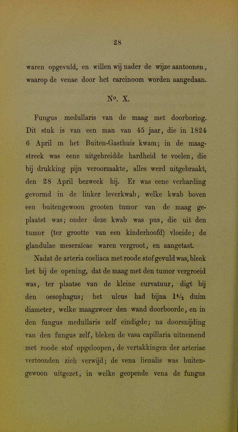 waren opgevuld, en willen wij nader de wijze aantoonen, waarop de venae door het carcinoom worden aangedaan. N». X. Fungus meduUaris van de maag met doorboring. Dit stuk is van een man van 45 jaar, die in 1824 6 Aprü m het Buiten-Gasthuis kwam; in de maag- streek was eene uitgebreidde hardheid te voelen, die bij drukking pijn veroorzaakte, aUes werd uitgebraakt, den 28 April bezweek hij. Er was eene verharding gevormd in de linker leverkwab, welke kwab boven een buitengewoon grooten tumor van de maag ge- plaatst was; onder deze kwab was pus, die uit den tumor (ter grootte van een kinderhoofd) vloeide; de glandulae meseraïcae waren vergroot, en aangetast. Nadat de arteria coeliaca metroode stofgevuldwas,bleek het bij de opening, dat de maag met den tumor vergroeid was, ter plaatse van de kleine curvatuur, digt bij den oesophagus; het ulcus had bijna IVj diiim diameter, welke maagzweer den wand doorboorde, en in den fungus medullaris zelf eindigde; na doorsnijding van den fungus zelf, bleken de vasa capillaria uitnemend met roode stof opgeloopen, de vertakkingen der arteriae vertoonden zich verwijd; de vena lienalis was buiten- gewoon uitgezet, in welke geopende vena de fungus