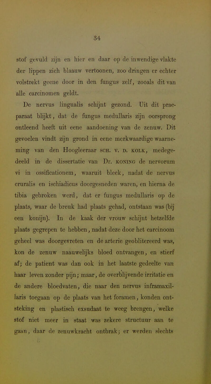 stof gevuld zijn en hier en daar op de inwendige vlakte der lippen zich blaauw vertoonen, zoo dringen er echter volstrekt geene door in den fungus zelf, zooals dit van alle carcinomen geldt. De nervus lingualis schijnt gezond. Uit dit prae- paraat blijkt, dat de fungus meduUaris zijn oorsprong ontleend heeft uit eene aandoening van de zenuw. Dit gevoelen vindt zijn grond in eene merkwaardige waarne- ming van den Hoogleeraar sch. v. d. kolk, medege- deeld in de dissertatie van Dr. koning de nervorum vi in ossificationem, waaruit bleek, nadat de nervus cruralis en ischiadicus doorgesneden waren, en lüerna de tibia gebroken werd, dat er fungus medullaris op de plaats, waar de breuk had plaats gehad, ontstaan was (bij een konijn). In de kaak der vrouw schijnt hetzelfde plaats gegrepen te hebben, nadat deze door het carcinoom geheel was doorgevreten en de arterie geoblitereerd was, kon de zenuw naauwelijks bloed ontvangen, en stierf af; de patiënt was dan ook in het laatste gedeelte van haar leven zonder pijn; maar, de overblijvende irritatie en de andere bloedvaten, die naar den nervus inframaxil- laris toegaan op de plaats van het foramen, konden ont- steking en plastisch exsudaat te weeg brengen, welke stof niet meer in staat was zekere structuur aan te gaan, daar de zenuwkracht ontbrak; er werden slechts