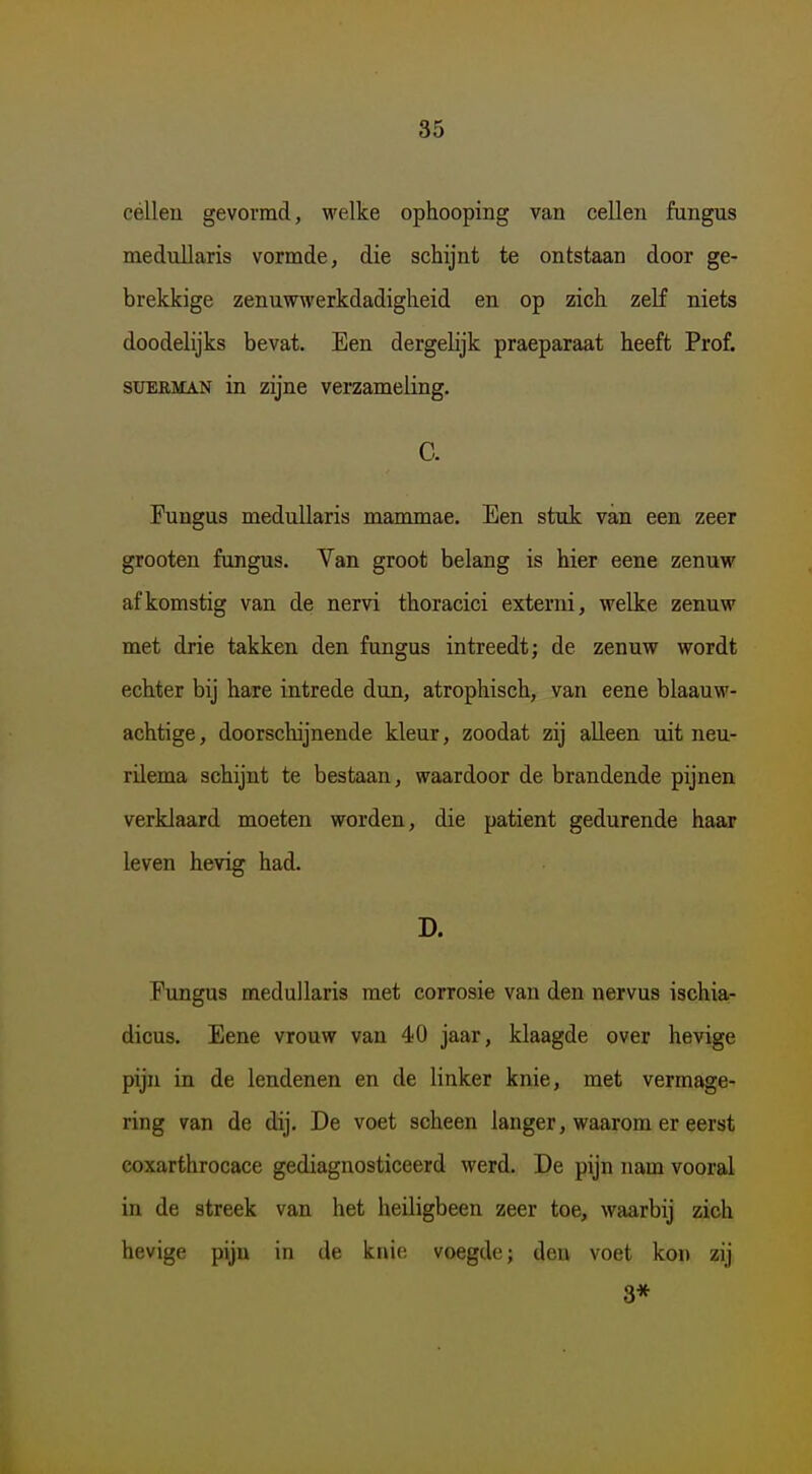 célleu gevormd, welke ophooping van cellen fungus medullaris vormde, die schijnt te ontstaan door ge- brekkige zenuwwerkdadigheid en op zich zelf niets doodelijks bevat. Een dergelijk praeparaat heeft Prof. SUERMAN in zijne verzameling. C. Fungus medullaris mammae. Een stuk van een zeer grooten fungus. Van groot belang is hier eene zenuw afkomstig van de nervi thoracici externi, welke zenuw met drie takken den fungus intreedt; de zenuw wordt echter bij hare intrede dun, atrophisch, van eene blaauw- achtige, doorschijnende kleur, zoodat zij alleen uit neu- rilema schijnt te bestaan, waardoor de brandende pijnen verklaard moeten worden, die patiënt gedurende haar leven hevig had. D. Eungus medullaris met corrosie van den nervus ischia- dicus. Eene vrouw van 40 jaar, klaagde over hevige pijn in de lendenen en de linker knie, met vermage- ring van de dij. De voet scheen langer, waarom er eerst eoxarthrocace gediagnosticeerd werd. De pijn nam vooral in de streek van het heiligbeen zeer toe, waarbij zich hevige pijn in de knio voegde; den voet kon zij 8*