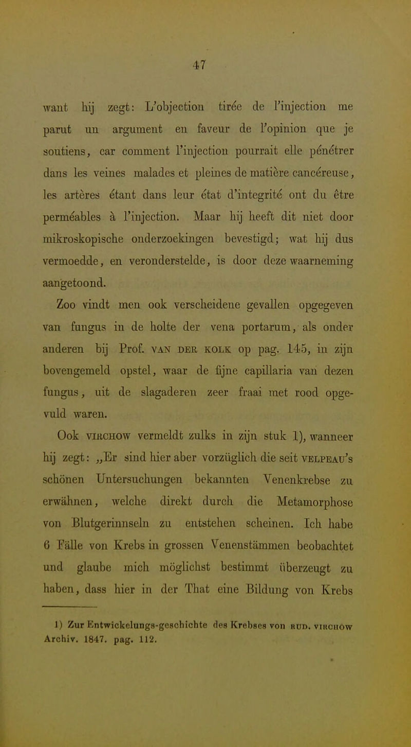 waut hij zegt: L'objectiou tirée de rinjectioii me parut uu argument en faveur de 1'opinion que je soutiens, car comment rinjectiou pourrait elle pénétrer dans les veines malades et pleines de matière cancéreuse, les artères étant dans leur état d'integrité ont du être perméables h l'injection. Maar hij heeft dit niet door mikroskopische onderzoekingen bevestigd; wat hij dus vermoedde, en veronderstelde, is door deze waarneming aangetoond. Zoo vindt men ook verscheidene gevallen opgegeven van fungus in de holte der vena portarum, als onder anderen bij Prof. van der kolk op pag. 14<5, in zijn bovengemeld opstel, waar de fijne capillaria van dezen fungus, uit de slagaderen zeer fraai met rood opge- vuld waren. Ook viRCHOW vermeldt zulks in zijn stuk 1), wanneer hij zegt: „Er sind hier aber vorzüglich die seit velpeau's schonen Untersuchungen bekannten Venenkrebse zu erwahnen, welche direkt durch die Metamorphose von Blutgerinnseln zu entstehen scheinen. Ich habe 6 Palle von Krebs in grossen Venenstammen beobachtet und glaube mich möglichst bestimmt überzeugt zu haben, dass hier in der That eine Bildung von Krebs 1) Zur Entwickclungs-geschichte des Krebses von rud. virchow Archiv, 1847. pag. 112.