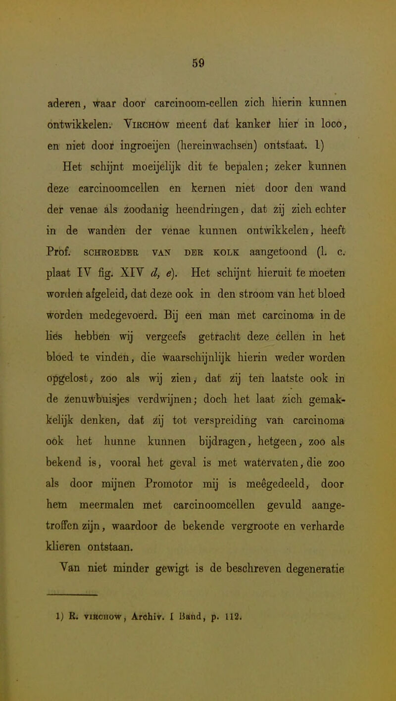 aderen, waar door carcinoom-cellen zich hierin kunnen ontwikkelen. Virchow meent dat kankeï hier in loco, en niet door ingroeijen (hereinwachsen) ontstaat, l) Het schijnt moeijelijk dit te bepalen; zeker kunnen deze carcinoomcellen en kernen niet door den wand der venae als zoodanig heendringen, dat zij zich echter in de wanden der venae kunnen ontwikkelen, heeft Prof. SCHROEDER VAN DER KOLK aangetoond (1. c. plaat IV fig. XIV d, e). Het schijnt hieruit te moeten wortlen afgeleid, dat deze ook in den stroom van het bloed worden medegevoerd. Bij een man met carcinoma in de Hés hebben wij vergeefs getracht deze cellen in het bloed te vinden, die waarschijnlijk hierin weder worden opgelost, zoo als wij zien, dat zij ten laatste ook in de zenuwbuisjes verdwijnen; doch het laat zich gemak- kelijk denken, dat zij tot verspreiding van carcinoma ook het hunne kunnen bijdragen, hetgeen, zoo als bekend is, vooral het geval is met watervaten, die zoo als door mijnen Promotor mij is meegedeeld, door hem meermalen met carcinoomcellen gevuld aange- troffen zijn, waardoor de bekende vergroote en verharde klieren ontstaan. Van niet minder gewigt is de beschreven degeneratie 1) R. visoHow, Archiv. I liand, p. 112.