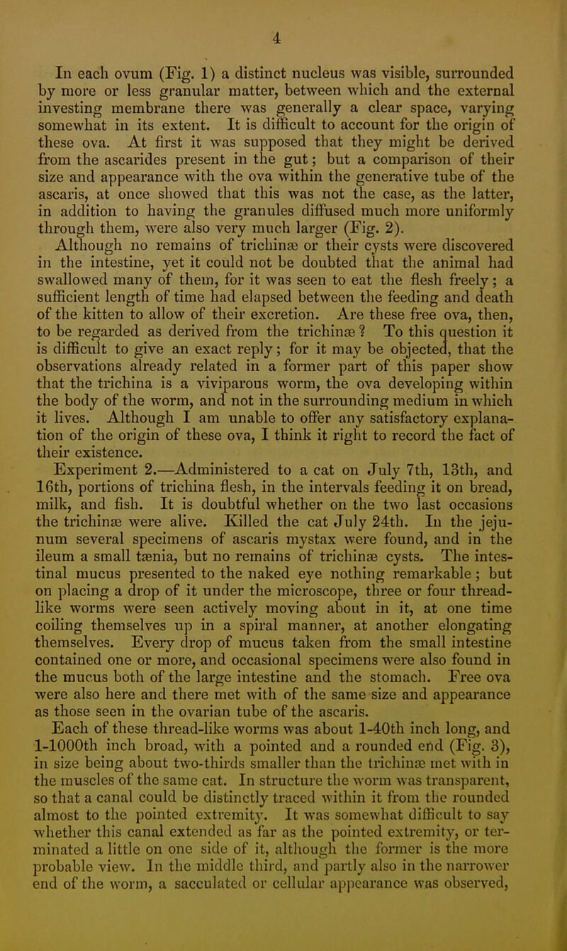 In each ovum (Fig. 1) a distinct nucleus was visible, surrounded by more or less granular matter, between which and the external investing membrane there was generally a clear space, varying somewhat in its extent. It is difficult to account for the origin of these ova. At first it was supposed that they might be derived from the ascarides present in the gut; but a comparison of their size and appearance with the ova within the generative tube of the ascaris, at once showed that this was not the case, as the latter, in addition to having the granules diffused much more uniformly through them, were also very much larger (Fig. 2). Although no remains of trichinaj or their cysts were discovered in the intestine, yet it could not be doubted that the animal had swallowed many of them, for it was seen to eat the flesh freely; a sufficient length of time had elapsed between the feeding and death of the kitten to allow of their excretion. Are these free ova, then, to be regarded as derived from the trichinae ? To this question it is difficult to give an exact reply; for it may be objected, that the observations already I'elated in a former part of this paper show that the trichina is a viviparous worm, the ova developing within the body of the worm, and not in the surrounding medium in which it lives. Although I am unable to offer any satisfactory explana- tion of the origin of these ova, I think it right to record the fact of their existence. Experiment 2.—Administered to a cat on July 7th, 13th, and 16th, portions of trichina flesh, in the intervals feeding it on bread, milk, and fish. It is doubtful whether on the two last occasions the trichina3 were alive. Killed the cat July 24th. In the jeju- num several specimens of ascaris mystax were found, and in the ileum a small taenia, but no remains of trichinae cysts. The intes- tinal mucus presented to the naked eye nothing remarkable; but on placing a drop of it under the microscope, three or four thread- like worms were seen actively moving about in it, at one time coiling themselves up in a spiral manner, at another elongating themselves. Every drop of mucus taken from the small intestine contained one or more, and occasional specimens were also found in the mucus both of the large intestine and the stomach. Free ova were also here and there met with of the same size and appearance as those seen in the ovarian tube of the ascaris. Each of these thread-like worms was about l-40th inch long, and 1-lOOOth inch broad, with a pointed and a rounded end (Fig. 3), in size being about two-thirds smaller than the ti'ichina; met with in the muscles of the same cat. In structure the worm was transparent, so that a canal could be distinctly traced within it from the rounded almost to the pointed extremity. It was somewhat difficult to say whether this canal extended as far as the pointed extremity, or ter- minated a little on one side of it, although the former is the more probable view. In the middle third, and partly also in the narrower end of the worm, a sacculated or cellular appearance was observed.