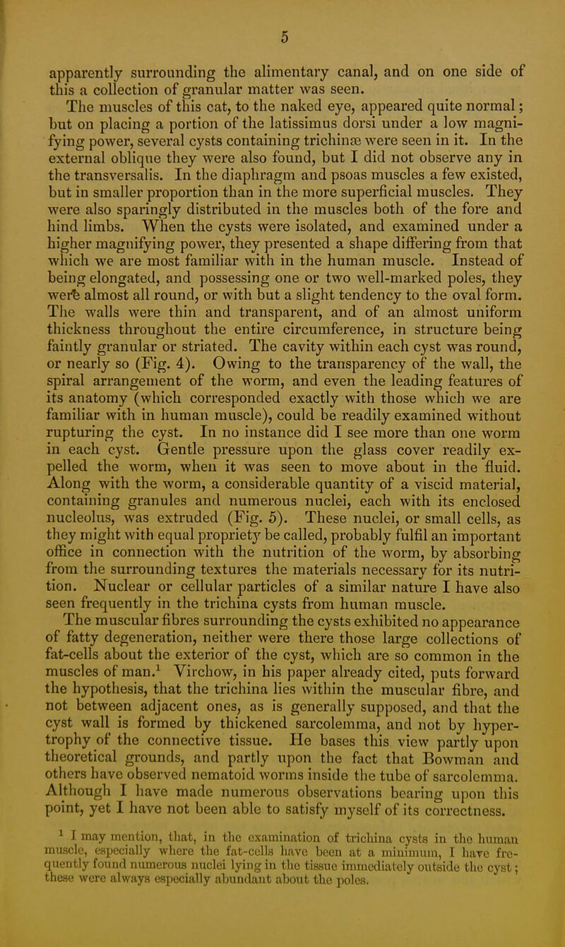 apparently surrouncUng the alimentary canal, and on one side of this a collection of granular matter was seen. The muscles of this cat, to the naked eye, appeared quite normal; but on placing a portion of the latissimus dorsi under a low magni- fying power, several cysts containing trichinae were seen in it. In the external oblique they were also found, but I did not observe any in the transversal is. In the diaphragm and psoas muscles a few existed, but in smaller proportion than in the more superficial muscles. They were also sparingly distributed in the muscles both of the fore and hind limbs. When the cysts were isolated, and examined under a higher magnifying power, they presented a shape differing from that which we are most familiar with in the human muscle. Instead of being elongated, and possessing one or two well-marked poles, they wei^ almost all round, or with but a slight tendency to the oval form. The walls were thin and transparent, and of an almost uniform thickness throughout the entire circumference, in structure being faintly granular or striated. The cavity within each cyst was round, or nearly so (Fig. 4). Owing to the transparency of the wall, the spiral arrangement of the worm, and even the leading features of its anatomy (which corresponded exactly with those which we are familiar with in human muscle), could be readily examined without rupturing the cyst. In no instance did I see more than one worm in each cyst. Gentle pressure upon the glass cover readily ex- pelled the worm, when it was seen to move about in the fluid. Along with the worm, a considerable quantity of a viscid material, containing granules and numerous nuclei, each with its enclosed nucleolus, was extruded (Fig. 5). These nuclei, or small cells, as they might with equal propriet}^ be called, probably fulfil an important ofiice in connection with the nutrition of the worm, by absorbing from the surrounding textures the materials necessary for its nutri- tion. Nuclear or cellular particles of a similar nature I have also seen frequently in the trichina cysts from human muscle. The muscular fibres surrounding the cysts exhibited no appearance of fatty degeneration, neither were there those large collections of fat-cells about the exterior of the cyst, which are so common in the muscles of man.^ Virchow, in his paper already cited, puts forward the hypothesis, that the trichina lies within the muscular fibre, and not between adjacent ones, as is generally supposed, and that the cyst wall is formed by thickened sarcolemma, and not by hyper- trophy of the connective tissue. He bases this view partly upon theoretical grounds, and partly upon the fact that Bowman and others have observed nematoid worms inside the tube of sarcolemma. Although I have made numerous observations bearing upon this point, yet I have not been able to satisfy myself of its correctness. ^ I may mention, that, in the examination of trichina cysts in tlio human muscle, especially where the fat-cells have been at a minimum, I have fre- quently found numerous nuclei lying in the tissue immediately outside tlie cyst; these were always especially abundant about the poles.