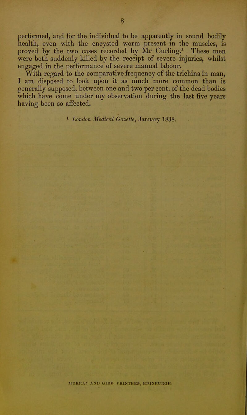 Eerformed, and for the individual to be apparently in sound bodily ealth, even with the encysted worm present in the muscles, is proved by the two cases recorded by Mr Curling.^ These men were both suddenly killed by the receipt of severe injuries, whilst engaged in the performance of severe manual labour. With regard to the comparative frequency of the trichina in man, I am disposed to look upon it as much more common than is generally supposed, between one and two per cent, of the dead bodies which have come under my observation during the last five years having been so aiFected. ^ London Medical Gazette, January 1838. MURnAV AND Oinil, PKINT15BB, EmNBCRGH.