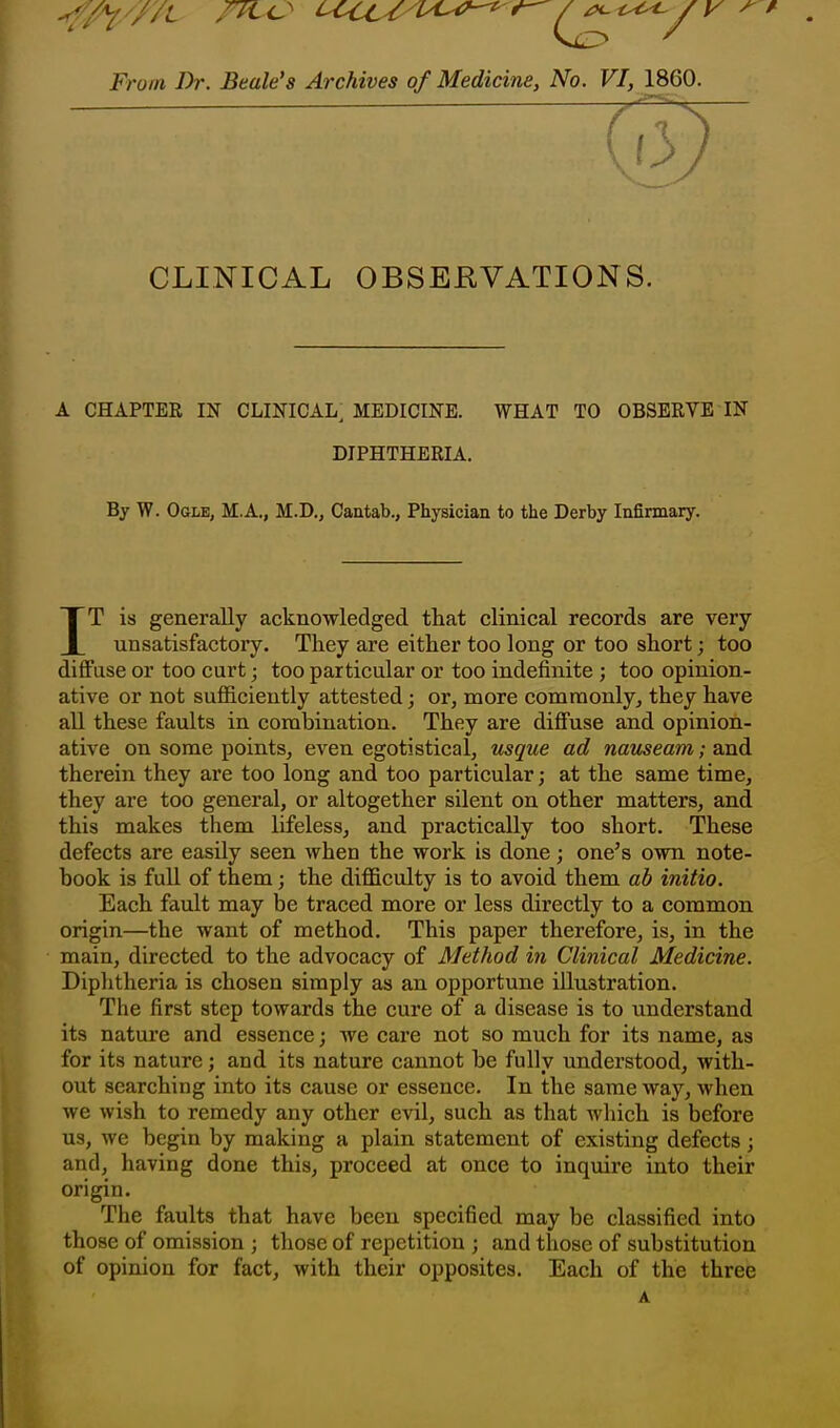 From Dr. Beale's Archives of Medicine, No. VI, 1860. CLINICAL OBSEEVATIONS. A CHAPTER IN CLINICAL^ MEDICINE. WHAT TO OBSERVE IN DIPHTHERIA. By W. Ogle, M.A., M.D,, Cantab., Physician to the Derby Infirmary. IT is generally acknowledged that clinical records are very unsatisfactory. They are either too long or too short; too diffuse or too curt j too particular or too indefinite ; too opinion- ative or not sufficiently attested; or, more comraonlyj they have all these faults in combination. They are diffuse and opinion- ative on some points, even egotistical, usque ad nauseam; and therein they are too long and too particular; at the same time, they are too general, or altogether silent on other matters, and this makes them lifeless, and practically too short. These defects are easily seen when the work is done; one's own note- book is full of them; the difficulty is to avoid them ab initio. Each fault may be traced more or less directly to a common origin—the want of method. This paper therefore, is, in the main, directed to the advocacy of Method in Clinical Medicine. Diphtheria is chosen simply as an opportune illustration. The first step towards the cure of a disease is to understand its nature and essence; we care not so much for its name, as for its nature; and its nature cannot be fully understood, with- out searching into its cause or essence. In the same way, when we wish to remedy any other evil, such as that which is before us, we begin by making a plain statement of existing defects; and, having done this, proceed at once to inquire into their origin. The faults that have been specified may be classified into those of omission ; those of repetition ; and those of substitution of opinion for fact, with their opposites. Each of the three