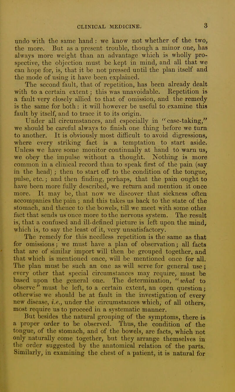 undo with the same hand : we know not whether of the two, the more. But as a present trouble, though a minor one, has always more weight than an advantage which is wholly pro- spective, the objection must be kept in mind, and all that we can hope for, is, that it be not pressed uutil the plan itself and the mode of using it have been explained. The second fault, that of repetition, has been already dealt with to a certain extent; this was unavoidable. Repetition is a fault very closely allied to that of omission, and the remedy is the same for both: it will however be useful to examine this fault by itself, and to trace it to its origin. Under all circumstances, and especially in case-taking, we should be careful always to finish one thing before we turn to another. It is obviously most difficult to avoid digressions, where every striking fact is a temptation to start aside. Unless we have some monitor continually at hand tO warn us, we obey the impulse without a thought. Nothing is more common in a clinical record than to speak first of the pain (say in the head); then to start ofi to the condition of the tongue, pulse, etc.; and then finding, perhaps, that the pain ought to have been more fully described, we return and mention it once more. It may be, that now we discover that sickness often accompanies the pain ; and this takes us back to the state of the stomach, and thence to the bowels, till we meet with some othei fact that sends us once more to the nervous system. The result is, that a confused and ill-defined picture is left upon the mind, which is, to say the least of it, very unsatisfactory. The remedy for this needless repetition is the same as that for omissions; we must have a plan of observation; all facts that are of similar import will then be grouped together, and that which is mentioned once, will be mentioned once for all. The plan must be such an one as will serve for general use; every other that special circumstances may require, must be based upon the general one. The determination, what to observe must be left, to a certain extent, an open question; otherwise we should be at fault in the investigation of every new disease, i.e., under the circumstances which, of all others, most require us to proceed in a systematic manner. But besides the natural grouping of the symptoms, there is a proper order to be observed. Thus, the condition of the tongue, of the stomach, and of the bowels, are facts, which not only naturally come together, but they arrange themselves in the order suggested by the anatomical relation of the parts. Similarly, in examining the chest of a patient, it is natural for