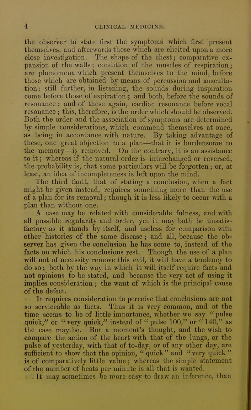 the observer to state first the symptoms which first present themselves, and afterwards those which are elicited upon a more close investigation. The shape of the chest; comparative ex- pansion of the walls; condition of the muscles of respiration; are phenomena which present themselves to the mind, before those which ax'e obtained by means of percussion and ausculta- tion : still further, in listening, the sounds during inspiration come before those of expiration ; and both, before the sounds of resonance; and of these again, cardiac resonance before vocal resonance ; this, therefore, is the order which should be observed. Both the order and the association of symptoms are determined by simple considerations, which commend themselves at once, as being in accordance with nature. By taking advantage of these, one great objection to a plan—that it is burdensome to the memory—is removed. On the contrary,, it is an assistance to it; whereas if the natural order is interchanged or reversed, the probability is, that some particulars will be forgotten; or, at least, an idea of incompleteness is left upon the mind. The third fault, that of stating a conclusion, when a fact might be given instead, requires something more than the use of a plan for its removal; though it is less likely to occur with a plan than without one. A case may be related with considerable fulness, and with all possible regularity and order, yet it may both be unsatis- factory as it stands by itself, and useless for comparison with other histories of the same disease; and all, because the ob- server has given the conclusion he has come to, instead of the facts on which his conclusions rest. Though the use of a plan will not of necessity remove this evil, it will have a tendency to do so; both by the way in which it will itself require facts and not opinions to be stated, and because the very act of using it implies consideration; the want of which is the principal cause of the defect. It requires consideration to perceive that conclusions are not so serviceable as facts. Thus it is very common, and at the time seems to be of little importance, whether we say pulse quick, or  very quick, instead of  pulse 100, or 140, as the case may be. But a moment's thought, and the wish to compare the action of the heart with that of the lungs, or the pulse of yesterday, with that of to -day, or of any other day, are sufficient to show that the opinion,  quick and A'ery quick is of comparatively little value; whereas the simple statement of the number of beats per minute is all that is wanted. ■i It may sometimes be more easy to draw an inference, than