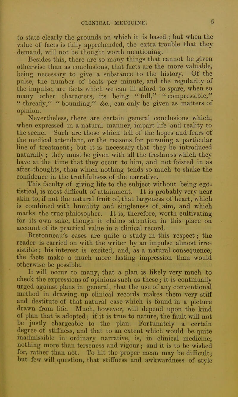 to state cleai-ly the grounds on which it is based; but wlien the value of facts is fully apprehended, the extra trouble that they demand, will not be thought worth mentioning. Besides this, tliere are so many things that cannot be given otherwise than as conclusions, that facts are the more valuable, beiug necessary to give a substance to the history. Of the pulse, the number of beats per minute, and the regularity of the impulse, are facts which we can ill afford to spare, when so many other characters, its being full, compressible,  thready,  bounding, &c., can only be given as matters of opinion. Nevertheless, there are certain general conclusions which, when expressed in a natural manner, impart life and reality to the scene. Such are those which tell of the hopes and fears of the medical attendant, or the reasons for pursuing a particular line of treatment; but it is necessary that they be introduced naturally; they must be given with all the freshness which they have at the time that they occur to him, and not foisted in as after-thoughts, than which nothing tends so much to shake the confidence in the truthfulness of the narrative. This faculty of giving life to the subject without being ego- tistical, is most difiicult of attainment. It is probably very near akin to, if not the natural fruit of, that largeness of heart, which is combined with humility and singleness of. aim, and which marks the true philosopher. It is, therefore, worth cultivating for its own sake, though it claims attention in this place on account of its practical value in a clinical record. Bretonneau^s cases are quite a study in this respect; the reader is earned on with the writer by an impulse almost irre- sistible ; his interest is excited, and, as a natural consequence, the facts make a much more lasting impression than would otherwise be possible. It will occur to many, that a plan is likely very much to check the expressions of opinions such as these; it is continually urged against plans in general, that the use of any conventional method in drawing up clinical records makes them very stiff and destitute of that natural ease which is found in a picture drawn from life. Much, however, will depend upon the kind of plan that is adopted; if it is true to nature, the fault will not be justly chargeable to the plan. Fortunately a certain degree of stiffness, and that to an extent which would be quite inadmissible in ordinary narrative, is, in clinical medicine, nothing more than terseness and vigour; and it is to be wished for, rather than not. To hit the proper mean may be difficult; but few will question, that stiffness and awkwardness of style