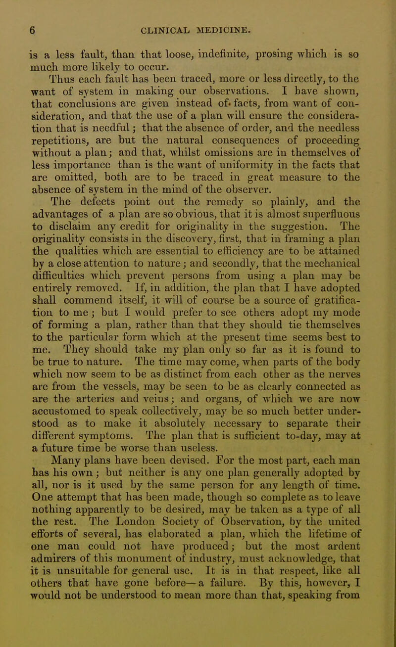 is a less fault, than that loose, indefinite, prosing which is so much more likely to occur. Thus each fault has heen traced, more or less directly, to the waut of system in making our observations. I have shown, that conclusions are given instead of* facts, from want of con- sideration, and that the use of a plan will ensui'e the considera- tion that is needful; that the absence of order, and the needless repetitions, are but the natural consequences of proceeding without a plan; and that, whilst omissions are in themselves of less importance than is the want of uniformity in the facts that are omitted, both are to be traced in great measure to the absence of system in the mind of the observer. The defects point out the remedy so plainly, and the advantages of a plan are so obvious, that it is almost superfluous to disclaim any credit for originality in the suggestion. The originality consists in the discovery, first, that in framing a plan the qualities which are essential to efficiency are to be attained by a close attention to nature; and secondh'^, that the mechanical difficulties which prevent persons from using a plan may be entirely removed. If, in addition, the plan that I have adopted shall commend itself, it will of course be a source of gratifica- tion to me; but I would prefer to see others adopt my mode of forming a plan, rather than that they should tie themselves to the particular form which at the present time seems best to me. They should take my plan only so far as it is found to be true to nature. The time may come, when parts of the body which now seem to be as distinct from each other as the nerves are from the vessels, may be seen to be as clearly connected as are the arteries and veins; and organs, of which we are now accustomed to speak collectively, may be so much better under- stood as to make it absolutely necessary to separate their diflFerent symptoms. The plan that is sufficient to-day, may at a future time be worse than useless. Many plans have been devised. For the most part, each man has his own; but neither is any one plan generally adopted by all, nor is it used by the same person for any length of time. One attempt that has been made, though so complete as to leave nothing apparently to be desired, may be taken as a type of all the rest. The London Society of Observation, by the united efforts of several, has elaborated a plan, which the lifetime of one man could not have produced; but the most ardent admirers of this monument of industry, must acknowledge, that it is unsuitable for general use. It is in that respect, like all others that have gone before—a failure. By this, however, I would not be understood to mean more than that, speaking from