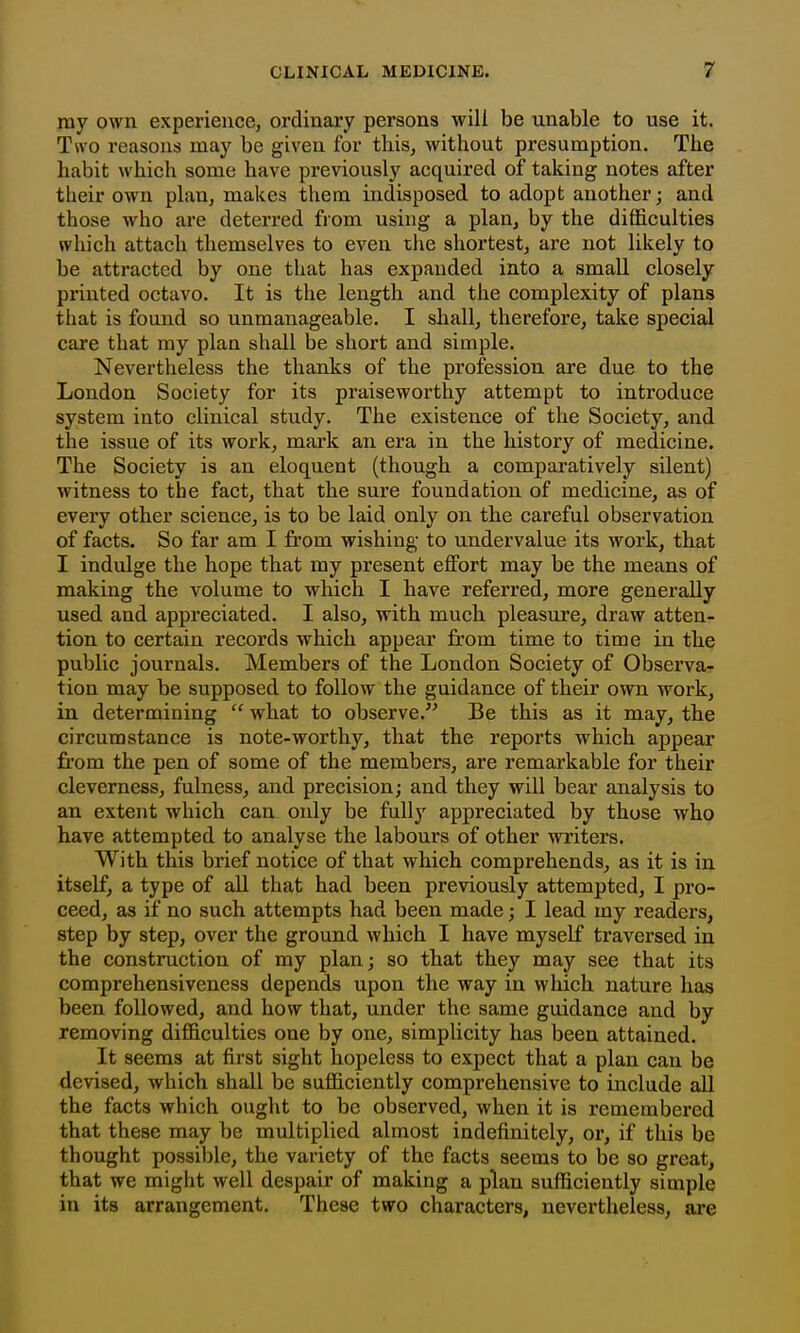 ray own experiencej ordinary persons will be unable to use it. Two reasons may be given for this, without presumption. The habit which some have previously acquired of taking notes after their own plan, makes them indisposed to adopt another; and those who are deterred from using a plan, by the difficulties which attach themselves to even ihe shortest, are not likely to be attracted by one that has expanded into a small closely printed octavo. It is the length and the complexity of plans that is found so unmanageable. I shall, therefore, take special care that ray plan shall be short and simple. Nevertheless the thanks of the profession are due to the London Society for its praiseworthy attempt to introduce system into clinical study. The existence of the Society, and the issue of its work, mark an era in the history of medicine. The Society is an eloquent (though a comparatively silent) witness to the fact, that the sure foundation of medicine, as of every other science, is to be laid only on the careful observation of facts. So far am I from wishing to undervalue its work, that I indulge the hope that my present effort may be the means of making the volume to which I have referred, more generally used and appreciated. I also, with much pleasure, draw atten- tion to certain records which appear from time to time in the public journals. Members of the London Society of Observa-f tion may be supposed to follow the guidance of their own work, in determining  what to observe. Be this as it may, the circumstance is note-worthy, that the reports which appear from the pen of some of the members, are remarkable for their cleverness, fulness, and precision; and they will bear analysis to an extent which can only be fully appreciated by those who have attempted to analyse the labours of other writers. With this brief notice of that which comprehends, as it is in itself, a type of all that had been previously attempted, I pro- ceed, as if no such attempts had been made; I lead my readers, step by step, over the ground which I have myself traversed in the construction of ray plan; so that they may see that its comprehensiveness depends upon the way in which nature has been followed, and how that, under the same guidance and by removing difficulties one by one, simplicity has been attained. It seems at first sight hopeless to expect that a plan can be devised, which shall be sufficiently comprehensive to include all the facts which ought to be observed, when it is remembered that these may be multiplied almost indefinitely, or, if this be thought possible, the variety of the facts seems to be so great, that we might well despair of making a plan sufficiently simple in its arrangement. These two characters, nevertheless, are