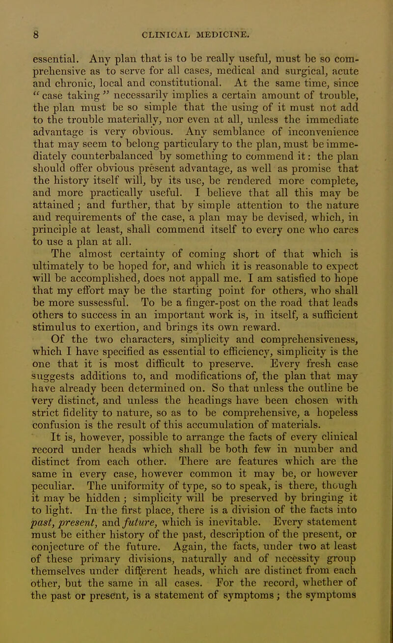 essential. Any plan that is to be really useful, must be so com- preliensive as to serve for all cases, medical and surgical, acute and chronic, local and constitutional. At the same time, since  case taking  necessarily implies a certain amount of trouble, the plan must be so simple that the using of it must not add to the trouble materially, nor even at all, unless the immediate advantage is very obvious. Any semblance of inconvenience that may seem to belong particulary to the plan, must be imme- diately counterbalanced by something to commend it: the plan should offer obvious present advantage, as well as promise that the history itself will, by its use, be rendered more complete, and more practically useful. I believe that all this may be attained; and further, that by simple attention to the nature and requirements of the case, a plan may be devised, which, in principle at least, shall commend itself to every one who cares to use a plan at all. The almost certainty of coming short of that which is ultimately to be hoped for, and which it is reasonable to expect will be accomplished, does not appall me. I am satisfied to hope that my effort may be the starting point for others, who shall be more sussessful. To be a finger-post on the road that leads others to success in an important work is, in itself, a sufficient stimulus to exertion, and brings its own reward. Of the two characters, simplicity and comprehensiveness, which I have specified as essential to efficiency, simplicity is the one that it is most difficult to preserve. Every fresh case suggests additions to, and modifications of, the plan that may have already been determined on. So that unless the outline be very distinct, and unless the headings have been chosen with strict fidelity to nature, so as to be comprehensive, a hopeless confusion is the result of this accumulation of materials. It is, however, possible to aiTange the facts of every clinical record under heads which shall be both few in number and distinct from each other. There are features which are the same in every case, however common it may be, or however peculiar. The uniformity of type, so to speak, is there, though it may be hidden; simplicity will be preserved by bringing it to light. In the first place, there is a division of the facts into past, present, and futu7'e, which is inevitable. Every statement must be either history of the past, description of the present, or conjecture of the future. Again, the facts, under two at least of these primary divisions, naturally and of necessity group themselves under different heads, which are distinct from each other, but the same in all cases. For the record, whether of the past or present, is a statement of symptoms; the symptoms
