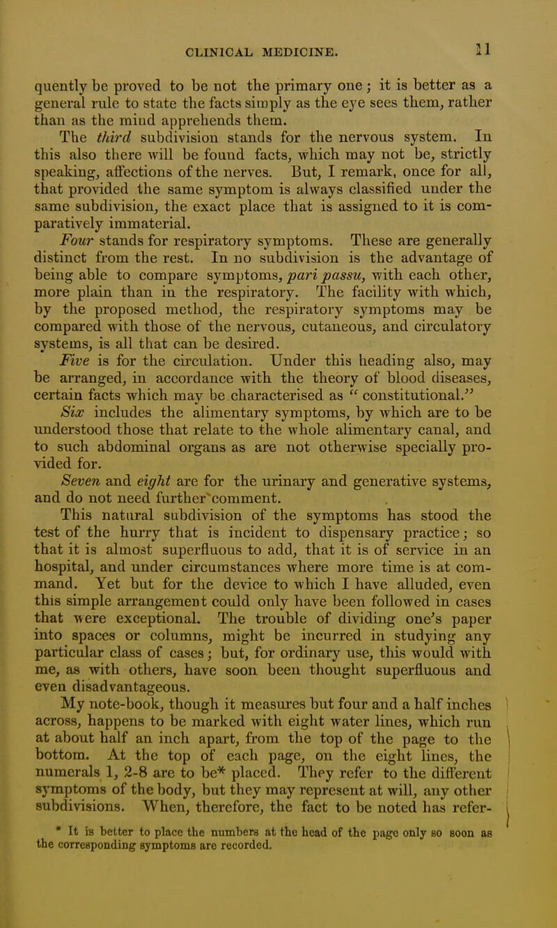 quently be proved to be not the primary one ; it is better as a general rule to state the facts siraply as the eye sees them, rather than as the mind apprehends them. The third subdivision stands for the nervous system. In this also there will be found facts, which may not be, strictly speaking, affections of the nerves. But, I remark, once for all, that provided the same symptom is always classified under the same subdivision, the exact place that is assigned to it is com- paratively immaterial. Four stands for respiratory symptoms. These are generally distinct from the rest. In no subdivision is the advantage of being able to compare symptoms, pari passu, with each other, more plain than in the respiratory. The facility with which, by the proposed method, the respiratory symptoms may be compared with those of the nervous, cutaneous, and circulatory systems, is all that can be desired. Five is for the circulation. Under this heading also, may be arranged, in accordance with the theory of blood diseases, certain facts which may be characterised as  constitutional. Six includes the alimentary symptoms, by which are to be understood those that relate to the whole alimentary canal, and to such abdominal organs as are not otherwise specially pro- vided for. Seven and eight are for the urinary and generative systems, and do not need further^comment. This natural subdivision of the symptoms has stood the test of the hurry that is incident to dispensary practice; so that it is almost superfluous to add, that it is of service in an hospital, and under circumstances where more time is at com- mand. Yet but for the device to which I have alluded, even this simple arrangement could only have been followed in cases that were exceptional. The trouble of dividing one^s paper into spaces or columns, might be incurred in studying any particular class of cases; but, for ordinary use, tliis would with me, as with others, have soon been thought superfluous and even disadvantageous. My note-book, though it measures but four and a half inches across, happens to be marked with eight water lines, which run at about half an inch apart, from the top of the page to the bottom. At the top of each page, on the eight lines, the numerals 1, 2-8 are to be* placed. They refer to the diftez'ent symptoms of the body, but they may represent at will, any other subdivisions. When, therefore, the fact to be noted has refer- * It IB better to place the numbers at the head of the page only bo soon as the corresponding symptoms are recorded.