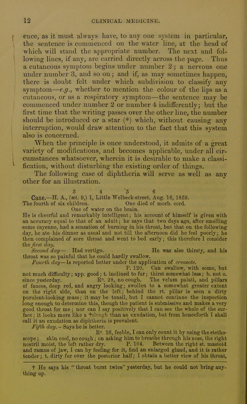 ence, as it must always have, to any one system in particular, the sentence is commenced on the water line, at the head of which will stand the appropriate number. The next and fol- lowing lineSj if any, are carried directly across the page. Thus a cutaneous symptom begins under number 2; a nervous one under number 3, and so on; and if, as may sometimes happen, there is doubt felt under which subdivision to classify any symptom—e.g., whether to mention the colom' of the lips as a cutaneous, or as a respiratory symptom—the sentence may be commenced imder number 2 or number 4 indifferently; but the first time that the writing passes over the other line, the number should be introduced or a star (*) which, without causing any interruption, would draw attention to the fact that this system also is concerned. When the principle is once understood, it admits of a great variety of modifications, and becomes applicable, under all cir- cumstances whatsoever, wherein it is desii-able to make a classi- fication, without disturbing the existing order of things. The following case of diphtheria will serve as well as any other for an illustration. 3 4 5 6 Case.—H. A., (set. 9,) 1, Little Welbeck-street, Aug. 16, 1859. The fourth of six children. One died of morb. cord. One of water on the brain. He is cheerful and remarkably intelligent; his account of himself is given with an accuracy equal to that of an adult; he says that two days ago, after smelling some cayenne, had a sensation of burning in his throat, but that on the following day, he ate his dinner as usual and not till the afternoon did he feel poorly; he then complained of sore throat and went to bed early; this therefore I consider the first day. Second day— Had vertigo. He was also thirsty, and his throat was so painful that he could hardly swallow. Fourth day—Is reported better under the application of creosote. P. 120. Can swallow, with some, but not much difficulty; app. good; t. inclined to fur; thirst somewhat less; b. not o. since yesterday. R. 28, no cough. The velum palati, and pillars of fauces, deep red, and angry looking; swollen to a somewhat greater extent on the right side, than on the left; behind the rt. pillar is seen a dirty purulent-looking mass; it may be tonsil, but I cannot continue the inspection long enough to determine this, though the patient is submissive and makes a very good throat for me ; nor can I say positively that I can see the whole of the sur- face ; it looks more like a +slongli than an exudation, but from henceforth 1 shall call it an exudation as diphtheria is prevalent. F\fth day. — Says he is better. R. 26, feeble, I can only count it by using the stetho- scope ; skin cool, no cough; on asking him to l)reathe through his nose, the right nostril moist, the left rather dry. P. 104. Between the right st. mastoid and ramus of jaw, I can by feeling for it, find an enlarged gland, and it is rather tender; t. dirty fur over the posterior half; I obtain a better view of his throat, t He says his  throat burst twice yesterday, but he could not bring any- thing up.