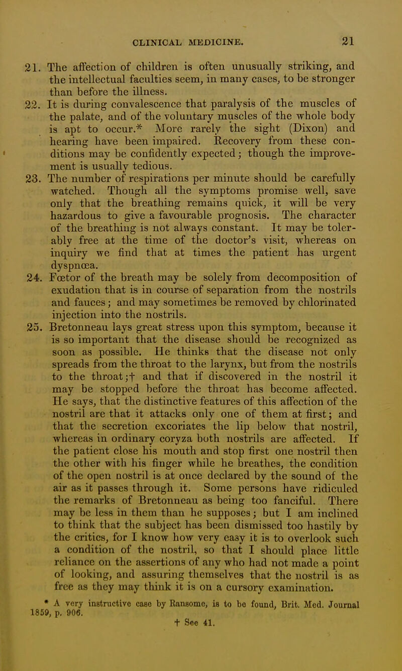 21. The affection of children is often unusually striking, and the intellectual faculties seem, in many cases, to be stronger than before the illness. 22. It is during convalescence that paralysis of the muscles of the palate, and of the voluntary muscles of the whole body is apt to occur.* More rarely the sight (Dixon) and hearing have been impaired. Recovery from these con- ditions may be confidently expected; though the improve- ment is usually tedious. 23. The number of respirations per minute should be carefully watched. Though all the symptoms promise well, save only that the breathing remains quick, it will be very hazardous to give a favourable prognosis. The character of the breathing is not always constant. It may be toler- ably free at the time of the doctor's visit, whereas on inquiry we find that at times the patient has urgent dyspnoea. 24. Foetor of the breath may be solely from decomposition of exudation that is in course of separation from the nosti'ils and fauces; and may sometimes be removed by chlorinated injection into the nostrils. 25. Bretonneau lays great stress upon this symptom, because it is so important that the disease should be recognized as soon as possible. He thinks that the disease not only spreads from the throat to the larynx, but from the nostrils to the throat ;t and that if discovered in the nostril it may be stopped before the throat has become affected. He says, that the distinctive features of this affection of the nostril are that it attacks only one of them at first; and that the secretion excoriates the lip below that nostril, whereas in ordinary coryza both nostrils are affected. If the patient close his mouth and stop first one nostril then the other with his finger while he breathes, the condition of the open nostril is at once declared by the sound of the air as it passes through it. Some persons have ridiculed the remarks of Bretonneau as being too fanciful. There may be less in them than he supposes; but I am inclined to think that the subject has been dismissed too hastily by the critics, for I know how very easy it is to overlook such a condition of the nostril, so that I should place little reliance on the assertions of any who had not made a point of looking, and assuring themselves that the nostril is as free as they may think it is on a cursory examination. • A very instructive cose by Ransome, is to be found, Brit. Med. Journal 1859, p. 906. t See 41.