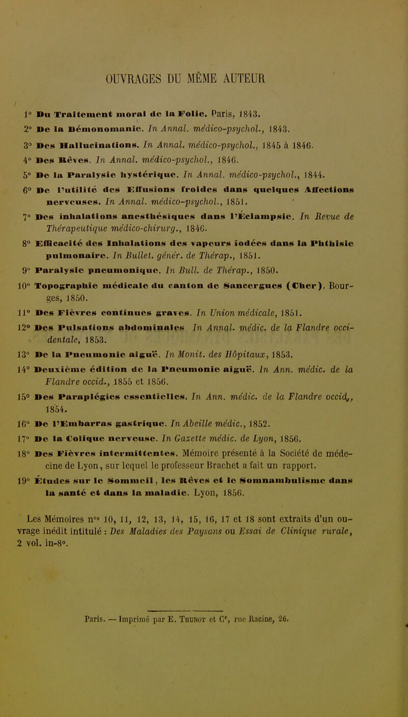 OUVRAGES DU MÊME AUTEUR 1° Du Traitement moral de la Folie. Paris, iSiS. 2° l»e la uémonomunic. Di Annal, médico-psychol., 1843. 3° Des Hallucinations. In Annal, médico-psychol., 1845 à 1846. 4° Des Bêves. In Annal, médico-psychol., 1846. 6° I»e la Paralysie hystérique. In Annal, médico-psychol., 1844. 6° De l'utilité des Effusions froides dans quelques Affections nerveuses. In Annal, médico-psychol., 1861. ' 7° Des inhalations anesthésiques dans l'ÉcIanipsie. In Revue de Thérapeutique médico-chirurg,, 184C. 8° Efficacité des Inhalations des vapeurs iodées dans la Pbthisie pulmonaire. In BuUet. génér. de Thérap., 1861. 9° Paralysie pneumonic|ue. In Bull, de Thérap., 1850. 10° Topographie médicale du canton de iSancergues (Cher). Bour- ges, 1850. 11° Des Fièvres continues graves. In Union médicale, 1861. 120 Des Pulsations abdominales In Annfil. médic. de la Flandre occi- dentale, 1853. 13° De la Pneumonie aiguë. In Monit. des Hôpitaux, 1853. 14° Deuxième édition de la Pneumonie aigui;. In Ann. médic. de la Flandre occid., 1855 et 1856. 15 Des Paraplégies essentielles. In Ann. médic. de la Flandre occid^, 1854. 16° De l'Embarras gastrique. In Abeille médic, 1862. 17° De la Colique nerveuse. In Gasette médic. de Lyon, 1866. 18° Des Fièvres intermittentes. Mémoire présenté à la Société de méde- cine de Lyon, sur lequel le professeur Brachet a fait un rapport. 19° Études sur le ilommcil, les Rêves et le |f$omnambulisme dans la santé et dans la maladie. Lyon, 1856. Les Mémoires n°» 10, 11, 12, 13, 14, 15, 16, 17 et 18 sont extraits d'un ou- vrage inédit intitulé : Des Maladies des Paysans ou Essai de Clinique rurale, 2 vol. in-S. Paris. — Imprimé par E. Thunot el C, riio Uaciue, 26.