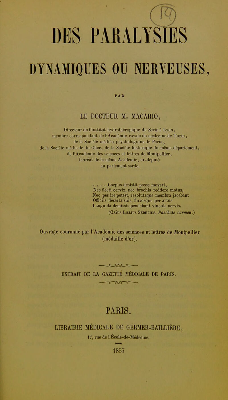 DES PARALYSIES DYNAMIQUES OU NERVEUSES, PAR LE DOCTEUR M. MACARIO, Birecteur de l'institut hydrothérapiqiie de Serin à Lyon, membre correspondant de l'Académie royale de médecine de Turin, de la Société médico-psychologique de Paris, delà Société médicale du Cher, de la Société historique du même département, de l'Académie des sciences et lettres de Montpellier, lauréat de la même Académie, ei-député au parlement sarde. .... Corpus desistit posse moveri, Nec flecti cervii, nec brachia reddere motus, Nec pes ire potest, resolutaque membra jacebant OfBciis déserta suis, iluxosque per artus Languida demissis pendebant vincula nervis. (Caïus L«Lins Seddlitjs, Paschale camien.) OuTrage couronné par l'Académie des sciences et lettres de Montpellier (médaille d'or). EXTRAIT DE LA GAZETTE MEDICALE DE PARIS. PARIS. LIBRAIRIE MÉDICALE DE GERMER-BAILLIÊRE, 17, rue de rÉcole-de-Médccine. 1857