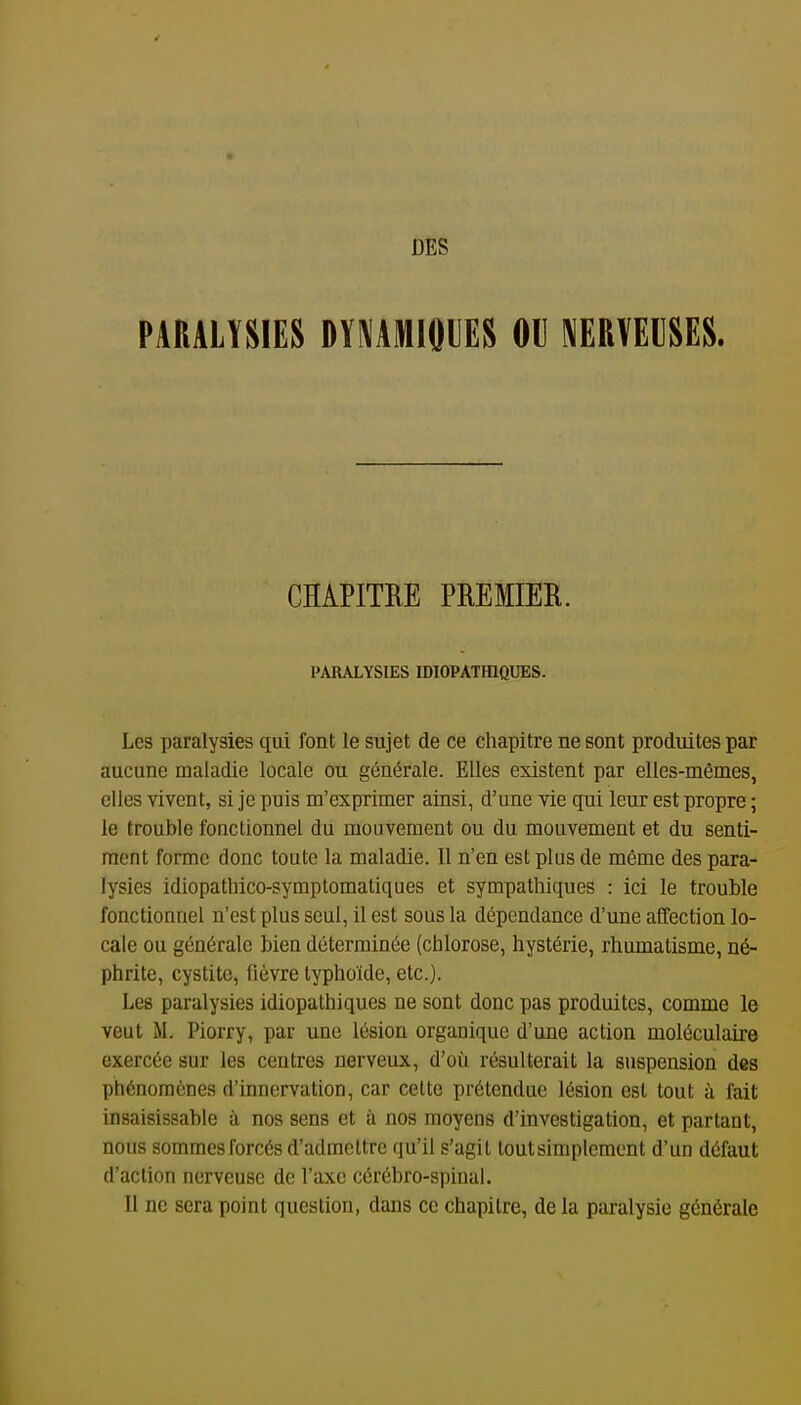 DES PARALYSIES DYMMIOUES OU BUVEUSES. CHAPITRE PREMIER. PARALYSIES IDIOPATHIQUES. Les paralysies qui font le sujet de ce chapitre ne sont produites par aucune maladie locale ou générale. Elles existent par elles-mêmes, elles vivent, si je puis m'exprimer ainsi, d'une vie qui leur est propre ; le trouble fonctionnel dii mouvement ou du mouvement et du senti- ment forme donc toute la maladie. Il n'en est plus de même des para- lysies idiopathico-symptomatiques et sympathiques : ici le trouble fonctionnel n'est plus seul, il est sous la dépendance d'une affection lo- cale ou générale bien déterminée (chlorose, hystérie, rhumatisme, né- phrite, cystite, fièvre typhoïde, etc.). Les paralysies idiopathiques ne sont donc pas produites, comme le veut M. Piorry, par une lésion organique d'une action moléculaire exercée sur les centres nerveux, d'où résulterait la suspension des phénomènes d'innervation, car celte prétondue lésion est tout à fait insaisissable à nos sens et à nos moyens d'investigation, et partant, nous sommes forcés d'admettre qu'il s'agit tout simplement d'un défaut d'action nerveuse de l'axe cérébro-spinal. Il ne sera point question, dans ce chapitre, de la paralysie générale