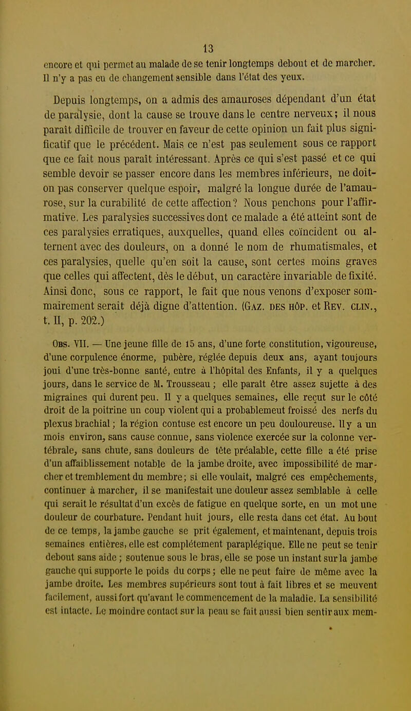 encore et qui permet au malade de se tenir longtemps debout et de marcher. Il n'y a pas eu de changement sensible dans l'état des yeux. Depuis longtemps, on a admis des amauroses dépendant d'un état de paralysie, dont lu cause se trouve dans le centre nerveux; il nous parait difficile de trouver en faveur de celte opinion un fait plus signi- ficatif que le précédent. Mais ce n'est pas seulement sous ce rapport que ce fait nous paraît intéressant. Après ce qui s'est passé et ce qui semble devoir se passer encore dans les membres inférieurs, ne doit- on pas conserver quelque espoir, malgré la longue durée de l'amau- rose, sur la curabilité de cette affection? Nous penchons pour l'affir- mative, Les paralysies successives dont ce malade a été atteint sont de ces paralysies erratiques, auxquelles, quand elles coïncident ou al- ternent avec des douleurs, on a donné le nom de rhumatismales, et ces paralysies, quelle qu'en soit la cause, sont certes moins graves que celles qui affectent, dès le début, un caractère invariable de fixité. Ainsi donc, sous ce rapport, le fait que nous venons d'exposer som- mairement serait déjà digne d'attention. (Gaz. des hôp. et Rev. clin., t. U, p. 202.) Obs. vit. — Une jeune fille de 15 ans, d'une forte constitution, vigoureuse, d'une corpulence énorme, pubère, réglée depuis deux ans, ayant toujours joui d'une très-bonne santé, entre à l'hôpital des Enfants, il y a quelques jours, dans le service de M. Trousseau ; elle parait être assez sujette à des migraines qui durent peu. U y a quelques semaines, elle reçut sur le côté droit de la poitrine un coup violent qui a probablement froissé des nerfs du plexus brachial ; la région contuse est encore un peu douloureuse. Uy a un mois environ, sans cause connue, sans violence exercée sur la colonne ver- tébrale, sans chute, sans douleurs de tête préalable, cette fille a été prise d'un affaiblissement notable de la jambe droite, avec impossibilité de mar- cher et tremblement du membre; si elle voulait, malgré ces empêchements, continuer à marcher, il se manifestait une douleur assez semblable à celle qui serait le résultat d'un excès de fatigue en quelque sorte, en un mot une douleur de courbature. Pendant huit jours, elle resta dans cet état. Au bout de ce temps, la jambe gauche se prit également, et maintenant, depuis trois semaines entières, elle est complètement paraplégique. Elle ne peut se tenir debout sans aide ; soutenue sous le bras, elle se pose un instant sur la jambe gauche qui supporte le poids du corps ; elle ne peut faire de même avec la jambe droite. Les membres supérieurs sont tout à fait libres et se meuvent facilement, aussifort qu'avant le commencement de la maladie. La sensibilité est intacte. Le moindre contact sur la peau se fait aussi bien sentir aux mem-