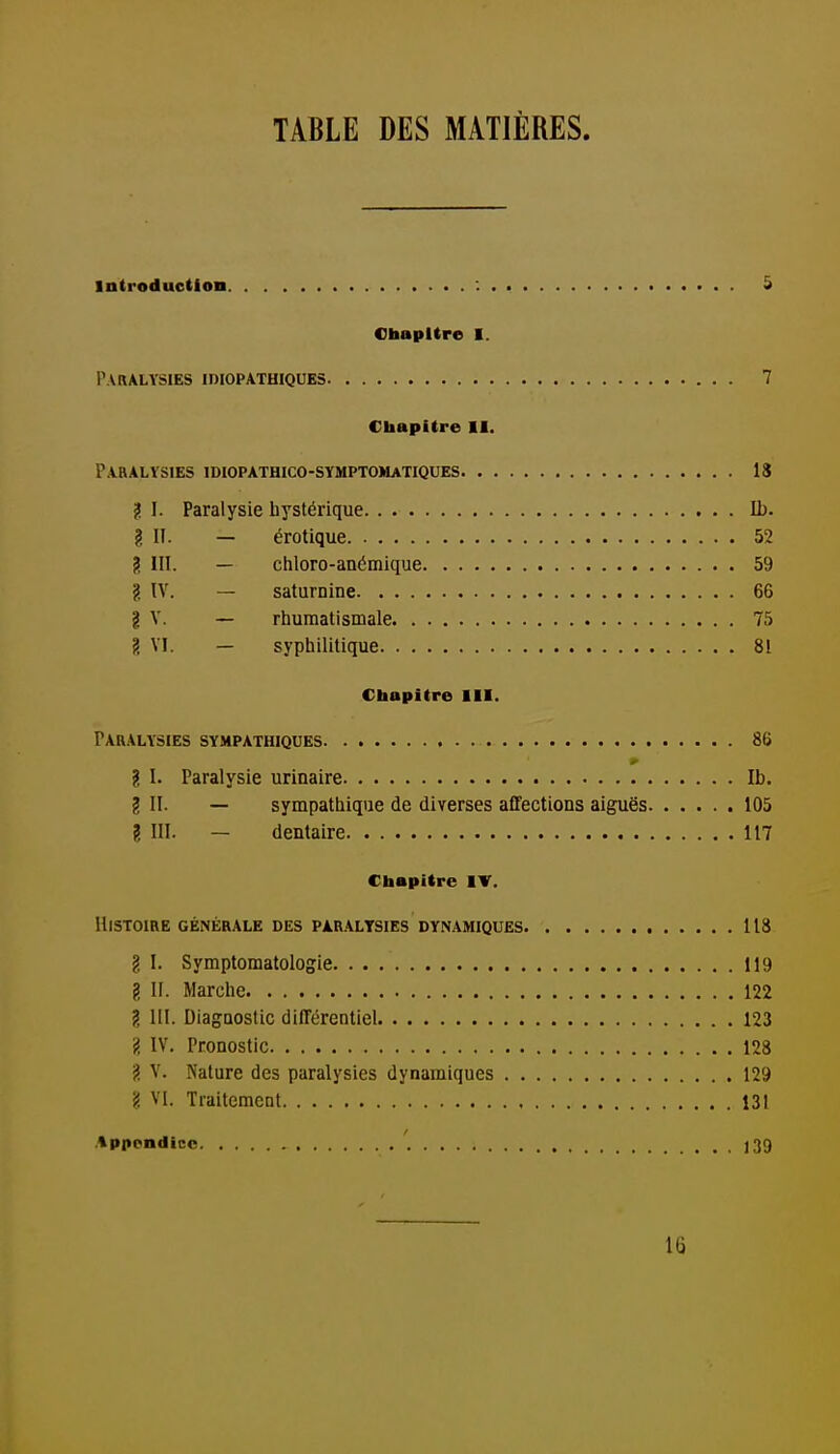 TABLE DES MATIÈRES. Introduction : ^ Chapitre I. PVBALYSIES imOPATHIQUES 7 Cliapitre II. Paralysies idiopathico-sympto»iatiques 18 2 I. Paralysie hystérique II). ? II. — érotique 52 g III. — chloro-anémique 59 g IV. — saturnine 66 i V. — rhumatismale 75 g VI. — syphilitique 81 Chapitre III. Paralysies sympathiques 86 ? I. Paralysie urinaire Ib. g II. — sympathique de diverses affections aiguës 105 ? III. — dentaire 117 Chapitre IV. Histoire générale des paralysies dynamiques 118 g I. Symptomatologie 119 g II. Marche 122 g m. Diagnostic différentiel 123 g IV. Pronostic 128 g V. Nature des paralysies dynamiques 129 ? VI. Traitement 131 Appendice 139 16