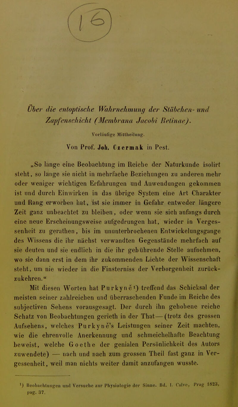 Über die entoptische Wahrnehmung der Stäbchen - und Zapfenschicht (Membrana Jacob/' Retinae). Vorliiulige Mittlieilung. Von Prof. Joh. Czermak in Pest. „So lange eine Beobachtung im Reiche der Naturkunde isolirf steht, so lange sie nicht in mehrfache Beziehungen zu anderen mehr oder weniger wichtigen Erfahrungen und Anwendungen gekommen ist und durch Einwirken in das übrige System eine Art Charakter und Rang erworben hat» ist sie immer in Gefahr entweder längere Zeit ganz unbeachtet zu bleiben, oder wenn sie sich anfangs durch eine neue Erscheinungsweise aufgedrungen hat, wieder in Verges- senheit zu gerathen, bis im ununterbrochenen Entwickelungsgange des Wissens die ihr nächst verwandten Gegenstände mehrfach auf sie deuten und sie endlich in die ihr gebührende Stelle aufnehmen, wo sie dann erst in dem ihr zukommenden Lichte der Wissenschaft steht, um nie wieder in die Finsterniss der Verborgenheit zurück- zukehren. Mit diesen Worten hat Purkyne1) treffend das Schicksal der meisten seiner zahlreichen und überraschenden Funde im Reiche des subjectiven Sehens vorausgesagt. Der durch ihn gehobene reiche Schatz von Beobachtungen gerieth in der That — (trotz des grossen Aufsehens, welches Purkyne's Leistungen seiner Zeit machten, wie die ehrenvolle Anerkennung und schmeichelhafte Beachtung beweist, welche Goethe der genialen Persönlichkeit des Autors zuwendete) — nach und nach zum grossen Theil fast ganz in Ver- gessenheit, weil man nichts weiter damit anzufangen wusste. ) Beobachtungen und Versuche zur Physiologie der Sinne. Bd. I. CatvCj l'nie; 182H, l>ag. 37.