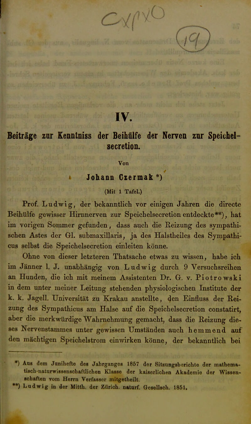 IV. Beiträge zur Eenntniss der Beihülfe der Nerven znr Speichel- secretion. Von i Johann Czermak *) (Mit 1 Tafel.) Prof. Ludwig, der bekanntlicli vor einigen Jahren die directe Beihülfe gewisser Hirnnerven zur Speichelsecretionentdeckte**), hat im vorigen Sommer gefunden, dass auch die Reizung des sympathi- schen Astes der Gl. submaxillaris, ja des Halstheiles des Sympathi- eus selbst die Speichelsecretion einleiten könne. Ohne von dieser letzteren Thatsache etwas zu wissen, habe ich im Jänner 1. J. unabhängig von Ludwig durch 9 Versuchsreihen an Hunden, die ich mit meinem Assistenten Dr. G. v. Piotrowski in dem unter meiner Leitung stehenden physiologischen Institute der k. k. Jagell. Universität zu Krakau anstellte, den Einfluss der Rei- zung des Sympathicus am Halse auf die Speichelsecretion constatirt, aber die merkwürdige Wahrnehmung gemacht, dass die Reizung die- ses Nervenstammes unter gewissen Umständen auch hemmend auf den mächtigen Speichelstrora einwirken könne, der bekanntlich bei *) Ans dem Junihefte des Jahrganges 1867 der Sitzungsberichte der mathema- tisch-naturwissenschaftlichen Klasse der kaiserlichen Akademie der Wissen- schaften vom Herrn Verfasser mitgetheilt. **) Ludwig in der Mitth. der Zürich, naturf. Gesellsch. 1861.