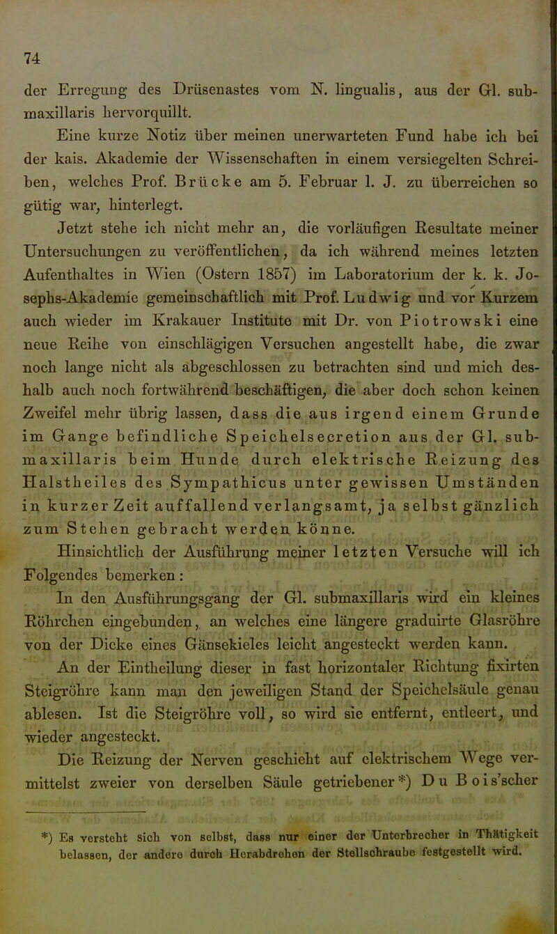 der Erregung des Drüseuastes vom N. lingualis, aus der Gl. sub- maxillaris hervorquillt. Eine kurze Notiz über meinen unerwarteten Fund habe ich bei der kais. Akademie der Wissenschaften in einem versiegelten Schrei- ben, welches Prof. Brücke am 5. Februar 1. J. zu überreichen so gütig war, hinterlegt. Jetzt stehe ich nicht mehr an, die vorläufigen Resultate meiner Untersuchungen zu veröffentlichen, da ich während meines letzten Aufenthaltes in Wien (Ostern 1857) im Laboratorium der k. k. Jo- sephs-Akademie gemeinschaftlich mit Prof.Ludwig und vor Kurzem auch wieder im Krakauer Institute mit Dr. von Piotrowski eine neue Reihe von einschlägigen Versuchen angestellt habe, die zwar noch lange nicht als abgeschlossen zu betrachten sind und mich des- halb auch noch fortwährend beschäftigen, die aber doch schon keinen Zweifel mehr übrig lassen, dass die aus irgend einem Grunde im Gange befindliche Speichelsecretion aus der Gl. sub- maxillaris beim Hunde durch elektrische Reizung des Halstheiles des Sympathicus unter gewissen Umständen ii^ kurzer Zeit auffallend verlangsamt, ja selbst gänzlich zum Stehen gebracht werden, köiine. Hinsichtlich der Ausführung meiner letzten Versuche will ich Folgendes bemerken : In den Ausführungsgang der Gl. submaxillaris wird ein kleines Röhrchen eingebunden, an welches eine längere graduirte Glasröhre von der Dicke eines Gänsekieles leicht angesteckt werden kann. An der Eintheilung dieser in fast horizontaler Richtung fixirten Steigröhre kann man den jeweiligen Stand der Speichclsäule genau ablesen. Ist die Steigröhre voll, so wird sie entfernt, entleert, und wieder angesteckt. Die Reizung der Nerven geschieht auif^ elektrischem Wege ver- mittelst zweier von derselben Säule getiiebener *) D u B o i s'scher *) Es vorsteht sieb von selbst, dass nur einer der Untcrbrecber in Thatigkeit belassen, der andere durch Herabdroben der Ötellschraubo festgestellt wird.