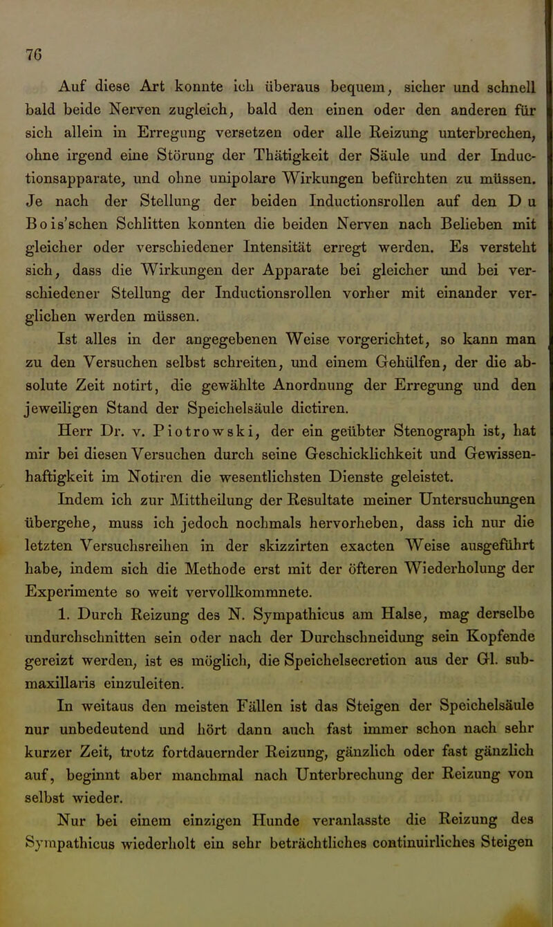 Auf diese Art konnte ich überaus bequem, sicher und schnell bald beide Nerven zugleich, bald den einen oder den anderen für sich allein in Erregung versetzen oder alle Reizung unterbrechen, ohne irgend eine Störung der Thätigkeit der Säule und der Induc- tionsapparate, und ohne unipolare Wirkungen befürchten zu müssen. Je nach der Stellung der beiden InductionsroUen auf den D u Bois'schen Schlitten konnten die beiden Nerven nach Belieben mit gleicher oder verschiedener Intensität erregt werden. Es versteht sich, dass die Wirkungen der Apparate bei gleicher und bei ver- schiedener Stellung der InductionsroUen vorher mit einander ver- glichen werden müssen. Ist alles in der angegebenen Weise vorgerichtet, so kann man zu den Versuchen selbst schreiten, und einem Gehülfen, der die ab- solute Zeit notirt, die gewählte Anordnung der Erregung und den jeweiligen Stand der Speichelsäule dictiren. Herr Dr. v. Piotrowski, der ein geübter Stenograph ist, hat mir bei diesen Versuchen durch seine Geschicklichkeit und Gewissen- haftigkeit im Notiren die wesentlichsten Dienste geleistet. Indem ich zur Mittheilung der Resultate meiner Untersuchimgen übergehe, muss ich jedoch nochmals hervorheben, dass ich nur die letzten Versuchsreihen in der skizzirten exacten Weise ausgeführt habe, indem sich die Methode erst mit der öfteren Wiederholung der Experimente so weit vervollkommnete. 1. Durch Reizung des N. Sjmpathicus am Halse, mag derselbe imdurchschnitten sein oder nach der Durchschneidung sein Kopfende gereizt werden, ist es möglich, die Speichelsecretion aus der Gl. sub- maxillaris einzuleiten. In weitaus den meisten Fällen ist das Steigen der Speichelsäule nur unbedeutend und hört dann auch fast immer schon nach sehr kurzer Zeit, trotz fortdauernder Reizung, gänzlich oder fast gänzlich auf, beginnt aber manchmal nach Unterbrechung der Reizung von selbst wieder. Nur bei einem einzigen Hunde veranlasste die Reizung des Sjmpathicus wiederholt ein sehr beträchtliches continuirliches Steigen