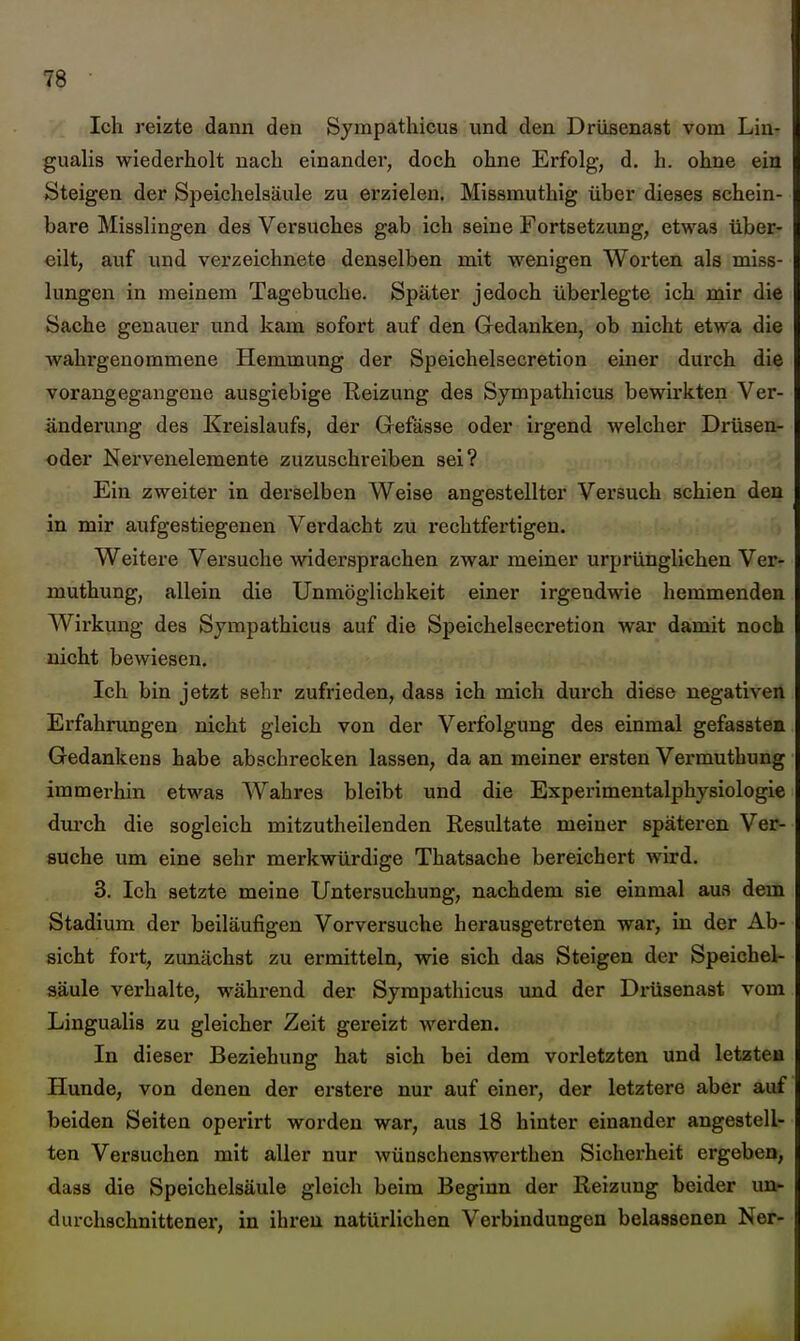 Ich reizte dann den Sympathicus und den Drüsenast vom Lin- gualis wiederholt nach einander, doch ohne Erfolg, d. h. ohne ein Steigen der Speichelsäule zu erzielen. Missmuthig über dieses schein- bare Misslingen des Versuches gab ich seine Fortsetzung, etwas über- eilt, auf und verzeichnete denselben mit wenigen Worten als miss- lungen in meinem Tagebuche. Später jedoch überlegte ich mir die Sache genauer und kam sofort auf den Gedanken, ob nicht etwa die wahrgenommene Hemmung der Speichelsecretion einer durch die vorangegangene ausgiebige Reizung des Sympathicus bewirkten Ver- änderung des Kreislaufs, der Grefässe oder irgend welcher Drtisen- oder Nervenelemente zuzuschreiben sei? Ein zweiter in derselben Weise angestellter Versuch schien den in mir aufgestiegenen Verdacht zu rechtfei-tigen. Weitere Versuche Avidersprachen zwar meiner urprünglichen Ver- xnuthung, allein die Unmöglichkeit einer irgendwie hemmenden Wirkung des Sympathicus auf die Speichelsecretion war damit noch nicht bewiesen. Ich bin jetzt sehr zufrieden, dass ich mich durch diese negativen Erfahrungen nicht gleich von der Verfolgung des einmal gefassten Gedankens habe abschrecken lassen, da an meiner ersten Vermuthung immerhin etwas Wahres bleibt und die Experimentalphysiologie dui'ch die sogleich mitzutheilenden Resultate meiner späteren Ver- suche um eine sehr merkwürdige Thatsache bereichert wird. 3. Ich setzte meine Untersuchung, nachdem sie einmal aus dem Stadium der beiläufigen Vorversuche herausgetreten war, in der Ab- sicht fort, zunächst zu ermitteln, wie sich das Steigen der Speichel- aäule verhalte, während der Sympathicus und der Drüsenast vom Lingualis zu gleicher Zeit gereizt werden. In dieser Beziehung hat sich bei dem vorletzten und letzte» Hunde, von denen der erstere nur auf einer, der letztere aber auf beiden Seiten operirt worden war, aus 18 hinter einander angestell- ten Versuchen mit aller nur wünschcnswerthen Sicherheit ergeben, dass die Speichelsäule gleich beim Beginn der Reizung beider nur durchschnittene!', in ihren natürlichen Verbindungen belassenen Ner-