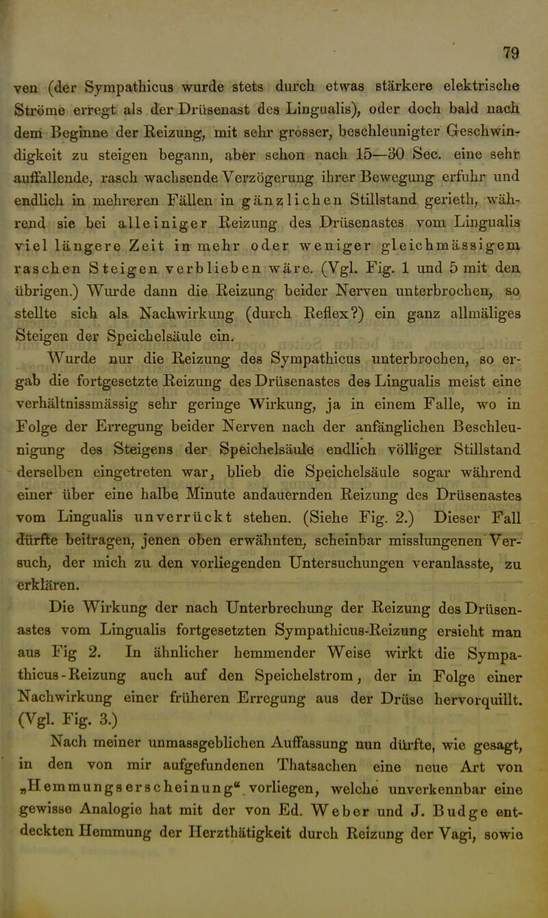 ven (der Sympathicus wurde stets durch etwas stärkere elektrische Ströme erregt als der Drüsenast des Lingualis), oder doch bald nach dem Beginne der Reizung, mit sehr grosser, beschleunigter Geschwin- digkeit zu steigen begann, aber schon nach 15—30 See. eine sehr auffallende, rasch wachsende Verzögerung ihx-er Bewegung erfuhr und endlich in mehreren Fällen in gänzlichen Stillstand gerieth, wäh-- rend sie bei alleiniger Reizung des Drüsenastes vom Lingualis viel längere Zeit in mehr oder weniger gleichmässigem raschen Steigen verblieben wäre. (Vgl. Fig. 1 und 5 mit den übrigen.) Wm'de dann die Reizung beider Nerven unterbrochen, so stellte sich ala Nachwirkung (durch Reflex?) ein ganz allmäliges Steigen der Speichelsäule ein. Wurde nur die Reizung des Sympathicus unterbrochen, so er- gab die fortgesetzte Reizung des Drüsenastes des Lingualis meist eine verhältnissmässig sehr geringe Wirkung, ja in einem Falle, wo in Folge der Erregung beider Nerven nach der anfänglichen Beschleu- nigung des Steigens der Speichelsäule endlich völliger Stillstand derselben eingetreten war, blieb die Speichelsäule sogar während einer über eine halbe Minute andauernden Reizung des Drüsenastes vom Lingualis unverrückt stehen. (Siehe Fig. 2.) Dieser Fall dürfte beitragen, jenen oben erwähnten, scheinbar misslungenen'Ver- such, der mich zu den vorliegenden Untersuchungen veranlasste, zu erklären. Die Wirkung der nach Unterbrechung der Reizung des Drüsen- astea vom Lingualis fortgesetzten Sympathicus-Reizung ersieht man aus Fig 2. In ähnlicher hemmender Weise wirkt die Sympa- thicus-Reizung auch auf den Speichelstrom, der in Folge einer Nachwirkung einer früheren Ei'regung aus der Drüse hervorquillt. (Vgl. Fig. 3.) Nach meiner unmassgeblichen Auffassung nun düi'fte, wie gesagt, in den von mir aufgefundenen Thatsachen eine neue Ai-t von „Hemmungserscheinung«, vorliegen, welche unverkennbar eine gewisse Analogie hat mit der von Ed. Weber und J. Budge ent- deckten Hemmung der Herzthätigkeit durch Reizung der Vagi, sowie