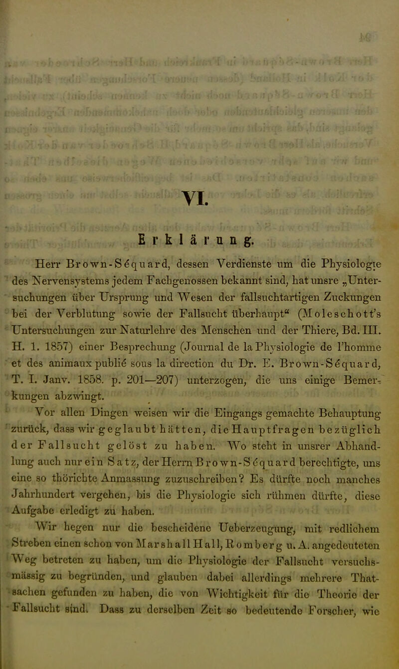 Erklärung. Herr Brown-S^quard, dessen Verdienste um die Physiologie des Nervensystems jedem Facbgenossen bekannt sind, hatnnsre „Unter- suchimgen über Ursprimg und Wesen der fallsucbtartigen Zuckungen bei der Verblutung sowie der Fallsucht überhaupt (Moleschott's Untersuchungen zur Naturlehre des Menschen und der Thiere, Bd. III. H. 1. 1857) einer Besprechung (Journal de la Physiologie de l'homme et des animaux publik sous la direction du Dr. E. Brown-S^quar d, T. I. Janv. 1858. p. 201—207) unterzogen, die uns einige Bemer- *^kungen abzwingt. Vor allen Dingen weisen wir die Eingangs gemachte Behauptung zurück, dass wir geglaubt hätten, die Hauptfragen bezüglich der Fallsucht gelöst zu haben. Wo steht in unsrer Abhand- lung auch nurein Satz, derHemiBrown-StJquard berechtigte, uns eine so thörichte Anraassung zuzuschreiben? Es dürfte noch manches Jahrhundert vergehen, bis die Physiologie sich rühmen düx'fte, diese Aufgabe erledigt zu haben. Wir hegen nur die bescheidene Ueberzeugung, mit redlichem Streben einen schon von Mar sh a 11H a 11, R o m b er g u. A. angedeuteten 'Weg betreten zu haben, um die Physiologie der Fallsucht versuchs- raässig zu begründen, und glauben dabei allerdings mehrere That- • Sachen gefunden zu haben, die von Wichtigkeit flir die Theorie der -Fallsucht aindk Dasa zu derselben Zeit so bedeutende Forscher, wie